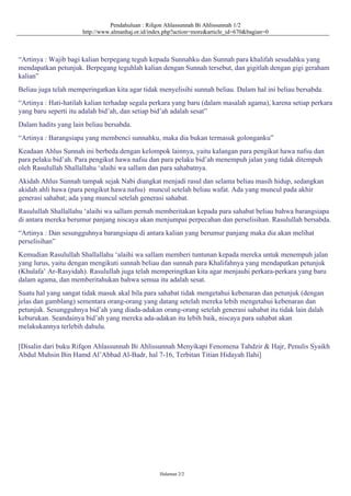 Pendahuluan : Rifqon Ahlassunnah Bi Ahlissunnah 1/2
http://www.almanhaj.or.id/index.php?action=more&article_id=670&bagian=0
“Artinya : Wajib bagi kalian berpegang teguh kepada Sunnahku dan Sunnah para khalifah sesudahku yang
mendapatkan petunjuk. Berpegang teguhlah kalian dengan Sunnah tersebut, dan gigitlah dengan gigi geraham
kalian”
Beliau juga telah memperingatkan kita agar tidak menyelisihi sunnah beliau. Dalam hal ini beliau bersabda.
“Artinya : Hati-hatilah kalian terhadap segala perkara yang baru (dalam masalah agama), karena setiap perkara
yang baru seperti itu adalah bid’ah, dan setiap bid’ah adalah sesat”
Dalam hadits yang lain beliau bersabda.
“Artinya : Barangsiapa yang membenci sunnahku, maka dia bukan termasuk golonganku”
Keadaan Ahlus Sunnah ini berbeda dengan kelompok lainnya, yaitu kalangan para pengikut hawa nafsu dan
para pelaku bid’ah. Para pengikut hawa nafsu dan para pelaku bid’ah menempuh jalan yang tidak ditempuh
oleh Rasulullah Shallallahu ‘alaihi wa sallam dan para sahabatnya.
Akidah Ahlus Sunnah tampak sejak Nabi diangkat menjadi rasul dan selama beliau masih hidup, sedangkan
akidah ahli hawa (para pengikut hawa nafsu) muncul setelah beliau wafat. Ada yang muncul pada akhir
generasi sahabat; ada yang muncul setelah generasi sahabat.
Rasulullah Shallallahu ‘alaihi wa sallam pernah memberitakan kepada para sahabat beliau bahwa barangsiapa
di antara mereka berumur panjang niscaya akan menjumpai perpecahan dan perselisihan. Rasulullah bersabda.
“Artinya : Dan sesungguhnya barangsiapa di antara kalian yang berumur panjang maka dia akan melihat
perselisihan”
Kemudian Rasulullah Shallallahu ‘alaihi wa sallam memberi tuntunan kepada mereka untuk menempuh jalan
yang lurus, yaitu dengan mengikuti sunnah beliau dan sunnah para Khalifahnya yang mendapatkan petunjuk
(Khulafa’ Ar-Rasyidah). Rasulullah juga telah memperingtkan kita agar menjauhi perkara-perkara yang baru
dalam agama, dan memberitahukan bahwa semua itu adalah sesat.
Suatu hal yang sangat tidak masuk akal bila para sahabat tidak mengetahui kebenaran dan petunjuk (dengan
jelas dan gamblang) sementara orang-orang yang datang setelah mereka lebih mengetahui kebenaran dan
petunjuk. Sesungguhnya bid’ah yang diada-adakan orang-orang setelah generasi sahabat itu tidak lain dalah
keburukan. Seandainya bid’ah yang mereka ada-adakan itu lebih baik, niscaya para sahabat akan
melakukannya terlebih dahulu.
[Disalin dari buku Rifqon Ahlassunnah Bi Ahlissunnah Menyikapi Fenomena Tahdzir & Hajr, Penulis Syaikh
Abdul Muhsin Bin Hamd Al’Abbad Al-Badr, hal 7-16, Terbitan Titian Hidayah Ilahi]
Halaman 2/2
 