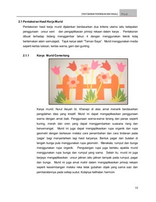 [PENTAKSIRAN PENDIDIKAN SENI VISUAL] PSV3113E
13
2.1 Pentaksiran Hasil Kerja Murid
Pentaksiran hasil kerja murid dijalankan berdasarkan dua kriteria utama iaitu ketepatan
penggunaan unsur seni dan pengaplikasian prinsip rekaan dalam karya . Pentaksiran
dibuat terhadap bidang menggambar tahun 4 dengan menggunakan teknik kolaj
bertemakan alam semulajadi. Tajuk karya ialah “Taman Saya”. Murid menggunakan media
seperti kertas lukisan, kertas warna, gam dan gunting.
2.1.1 Karya Murid Cemerlang
Karya murid; Nurul Aisyah bt. Khanapi di atas amat menarik berdasarkan
pengolahan idea yang kreatif. Murid ini dapat mengaplikasikan penggunaan
warna dengan amat baik. Penggunaan warna-warna terang dan panas seperti
kuning, merah dan oren yang dapat menggambarkan suasana riang dan
bersemangat. Murid ini juga dapat mengaplikasikan rupa organik dan rupa
geometri dengan berkesan melalui cara penambahan dan cara tindanan pada
‘pagar’ bagi menyerlahkan lagi hasil karyanya. Bentuk pagar dan bulatan di
tengah bunga pula menggunakan rupa geometri. Manakala, rumput dan bunga
menggunakan rupa organik. Pengulangan rupa juga berlaku apabila murid
menggunakan rupa bunga dan rumput yang sama. Selain itu, murid ini juga
berjaya mengaplikasikan unsur jalinan iaitu jalinan tampak pada rumput, pagar
dan bunga. Murid ini juga amat mahir dalam mengaplikasikan prinsip rekaan
seperti keseimbangan melalui reka letak gubahan objek yang sama saiz dan
pemberatannya pada setiap sudut. Kolajnya kelihatan harmoni.
 