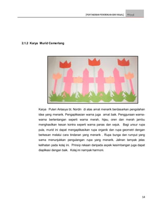 [PENTAKSIRAN PENDIDIKAN SENI VISUAL] PSV3113E
14
2.1.2 Karya Murid Cemerlang
Karya Puteri Antasya bt. Nordin di atas amat menarik berdasarkan pengolahan
idea yang menarik. Pengaplikasian warna juga amat baik. Penggunaan warna-
warna bertentangan seperti warna merah, hijau, oren dan merah jambu
menghasilkan kesan kontra seperti warna panas dan sejuk. Bagi unsur rupa
pula, murid ini dapat mengaplikasikan rupa organik dan rupa geometri dengan
berkesan melalui cara tindanan yang menarik . Rupa bunga dan rumput yang
sama menunjukkan pengulangan rupa yang menarik. Jalinan tampak jelas
kelihatan pada kolaj ini. Prinsip rekaan daripada aspek kesimbangan juga dapat
diaplikasi dengan baik. Kolaj ini nampak harmoni.
 