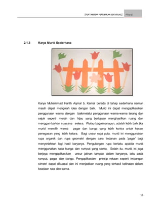 [PENTAKSIRAN PENDIDIKAN SENI VISUAL] PSV3113E
15
2.1.3 Karya Murid Sederhana
Karya Muhammad Harith Aqmal b. Kamal berada di tahap sederhana namun
masih dapat mengolah idea dengan baik. Murid ini dapat mengaplikasikan
penggunaan warna dengan baikmelalui penggunaan warna-warna terang dan
sejuk seperti merah dan hijau yang bertujuan menghasilkan ruang dan
menggambarkan suasana selesa. Walau bagaimanapun, adalah lebih baik jika
murid memilih warna pagar dan bunga yang lebih kontra untuk kesan
penegasan yang lebih ketara. Bagi unsur rupa pula, murid ini menggunakan
rupa organik dan rupa geometri dengan cara tindanan pada ‘pagar’ bagi
menyerlahkan lagi hasil karyanya. Pengulangan rupa berlaku apabila murid
menggunakan rupa bunga dan rumput yang sama. Selain itu, murid ini juga
berjaya mengaplikasikan unsur jalinan tampak dalam karyanya, iaitu pada
rumput, pagar dan bunga. Pengaplikasian prinsip rekaan seperti imbangan
simetri dapat dikuasai dan ini menjadikan ruang yang terhasil kelihatan dalam
keadaan rata dan sama.
 