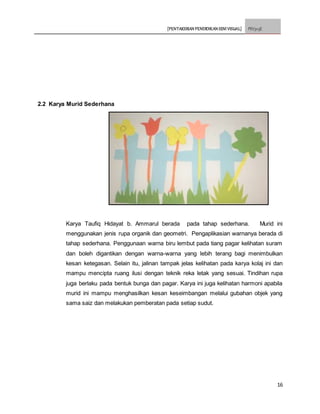 [PENTAKSIRAN PENDIDIKAN SENI VISUAL] PSV3113E
16
2.2 Karya Murid Sederhana
Karya Taufiq Hidayat b. Ammarul berada pada tahap sederhana. Murid ini
menggunakan jenis rupa organik dan geometri. Pengaplikasian warnanya berada di
tahap sederhana. Penggunaan warna biru lembut pada tiang pagar kelihatan suram
dan boleh digantikan dengan warna-warna yang lebih terang bagi menimbulkan
kesan ketegasan. Selain itu, jalinan tampak jelas kelihatan pada karya kolaj ini dan
mampu mencipta ruang ilusi dengan teknik reka letak yang sesuai. Tindihan rupa
juga berlaku pada bentuk bunga dan pagar. Karya ini juga kelihatan harmoni apabila
murid ini mampu menghasilkan kesan keseimbangan melalui gubahan objek yang
sama saiz dan melakukan pemberatan pada setiap sudut.
 