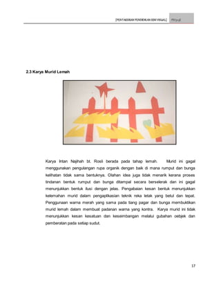 [PENTAKSIRAN PENDIDIKAN SENI VISUAL] PSV3113E
17
2.3 Karya Murid Lemah
Karya Intan Najihah bt. Rosli berada pada tahap lemah. Murid ini gagal
menggunakan pengulangan rupa organik dengan baik di mana rumput dan bunga
kelihatan tidak sama bentuknya. Olahan idea juga tidak menarik kerana proses
tindanan bentuk rumput dan bunga ditampal secara berselerak dan ini gagal
menunjukkan bentuk ilusi dengan jelas. Pengabaian kesan bentuk menunjukkan
kelemahan murid dalam pengaplikasian teknik reka letak yang betul dan tepat.
Penggunaan warna merah yang sama pada tiang pagar dan bunga membuktikan
murid lemah dalam membuat padanan warna yang kontra. Karya murid ini tidak
menunjukkan kesan kesatuan dan keseimbangan melalui gubahan oebjek dan
pemberatan pada setiap sudut.
 