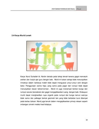 [PENTAKSIRAN PENDIDIKAN SENI VISUAL] PSV3113E
18
2.4 Karya Murid Lemah
Karya Nurul Suhadah bt. Nordin berada pada tahap lemah kerana gagal mematuhi
arahan dan tunjuk ajar guru dengan baik. Murid ini bukan sahaja tidak menunjukkan
minatnya dalam berkarya malah tidak dapat menguasai unsur-unsur seni dengan
betul. Penggunaan warna hijau yang sama pada pagar dan rumput tidak dapat
menunjukkan kesan keharmornian . Murid ini juga menampal bentuk bunga dan
rumput secara berselerak dan gagal mengaplikasikan ruang dengan baik. Walaupun
murid dapat menghasilkan rupa organik pada rumput dan bunga namun saiznya
tidak sama dan pelbagai bentuk geometri lain yang tidak berkaitan turut ditampal
pada kertas lukisan. Murid juga lemah dalam mengaplikasikan prinsip rekaan seperti
imbangan simetri melalui hasil kolajnya.
 
