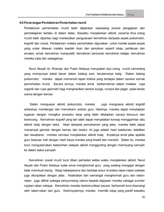 [PENTAKSIRAN PENDIDIKAN SENI VISUAL] PSV3113E
25
4.0 Penerangan Pentaksiran Pemerhatian murid
Pentaksiran pemerhatian murid telah dijalankan sepanjang proses pengajaran dan
pembelajaran berlaku di dalam kelas. Sewaktu menjalankan aktiviti, seramai lima orang
murid telah dipantau bagi merekodkan penguasaan kemahiran daripada aspek psikomotor,
kognitif dan sosial. Pentaksiran melalui pemerhatian digunakan untuk menilai aspek-aspek
yang sukar dikesan melalui kaedah lisan dan penulisan seperti sikap, perlakuan dan
amalan, amali, kemahiran manipulatif, kemahiran bersosial, kemahiran belajar, kemahiran
mereka cipta dan sebagainya.
Nurul Aisyah bt. Khanapi dan Puteri Antasya merupakan dua orang murid cemerlang
yang mempunyai bakat besar dalam bidang seni, terutamanya kolaj. Dalam bidang
psikomotor, mereka dapat memenuhi lapan kriteria yang terdapat dalam senarai semak
pemerhatian murid. Secara amnya, mereka amat berkemahiran dalam melakar rupa
organik dan rupa geometri bagi menghasilkan bentuk bunga, rumput dan pagar pada kertas
warna dengan kemas.
Selain menguasai aktiviti psikomotor, mereka juga menguasai aktiviti kognitif
antaranya mendengar dan memahami arahan guru. Hasilnya, mereka dapat menyiapkan
tugasan dengan mengikut prosedur kerja yang telah ditetapkan secara tersusun dan
terancang. Kemahiran kognitif yang lain ialah dapat menyatakan konsep menggambar iaitu
aktiviti kolaj dengan betul. Hasil daripada pemahaman yang jelas, mereka telah dapat
menampal gambar dengan kemas dan teratur. Ini juga adalah hasil ketekunan, ketelitian
dan kesabaran mereka semasa menjalankan aktiviti kolaj. Impaknya amat jelas apabila
guru berpuas hati dengan hasil karya mereka yang kreatif dan menarik. Selain itu, mereka
turut mengutamakan kebersihan selepas aktiviti menggunting dengan membuang sampah
ke dalam bakul sampah.
Kemahiran sosial murid turut diberi perhatian ketika waktu menjalankan aktiviti. Nurul
Aisyah dan Puteri Antasya nyata amat menghormati guru yang sedang mengajar dengan
tidak membuat bising. Sikap bekerjasama dan bertolak ansur di antara rakan-rakan sekelas
juga ditunjukkan dengan jelas. Keakraban dan semangat menghormati guru dan rakan-
rakan juga dilihat sebagai penyumbang utama kepada kejayaan mereka sebagai sumber
rujukan rakan sebaya. Kemahiran mereka berkomunikasi secara berhemah turut disenangi
oleh rakan-rakan dan guru. Kesimpulannya, mereka memiliki sikap yang positif sewaktu
 