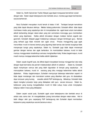 [PENTAKSIRAN PENDIDIKAN SENI VISUAL] PSV3113E
27
Selain itu, Harith Aqmal dan Taufiq Hidayat juga dapat menguasai kemahiran sosial
dengan baik. Selain dapat bekerjasama dan bertolak ansur, mereka juga dapat berinteraksi
secara berhemah.
Nurul Suhadah merupakan murid lemah di kelas 4 Arif. Terdapat banyak kemahiran
yang tidak dapat dikuasai olehnya. Melalui bidang psikomotor, Suhadah dilihat tidak dapat
membawa media yang sepatutnya dan ini menyebabkan dia agak lewat untuk memulakan
aktiviti berbanding dengan rakan-rakan yang lain sementara menunggu guru memberikan
bahan yang diperlukan. Ketika aktiviti dimulakan dengan melakar bentuk organik dan
geometri, Suhadah didapati gagal melakarnya walaupun dengan bimbingan guru. Bentuk
yang terhasil juga tidak menarik dan agak cincai. Proses menggunting juga agak
merumitkan murid ini kerana bentuk yang digunting tidak kemas dan bentuk bunganya tidak
menyerupai bunga yang sepatutnya. Selain itu, Suhadah juga tidak dapat menampal
gambar dengan kemas dan agak berterabur. Ini membuktikan bahawa, murid ini tidak
mampu menggunakan kreativitinya semasa menghasilkan kolaj. Walau bagaimnapun, murid
masih mampu menjaga kebersihan ketika aktiviti dijalankan.
Dalam aspek kognitif pula, dia dilihat dapat menyatakan konsep menggambar iaitu kolaj
dengan tepat bermakna dia pernah melaksanakan aktiviti ini sebelum .. Selain itu, Suhadah
dapat menyimpan semua alat yang telah digunakan di tempat yang sepatutnya . Ini
menunjukkan bahawa, murid ini seorang yang tahu menjaga kebersihan ketika aktiviti
dijalankan. Walau bagaimanapun, Suhadah mempunyai beberapa kelemahan seperti ini
tidak dapat mendengar dan memahami arahan yang diberikan oleh guru. Ini disebabkan
daya tumpuan yang kurang sewaktu aktiviti PdP berlangsung. Akibatnya, Suhadah tidak
dapat mengikut prosedur kerja yang ditetapkan oleh guru secara tersusun. Selain itu,
ketekunan yang kurang mengakibatkan murid ini tidak cukup masa untuk menyiapkan
kolajnya dalam masa yang ditetapkan.
Dalam aspek sosial pula, Suhadah agak sukar bekerjasama dan bertolak ansur di
antara satu sama lain. Ini mengakibatkan jurang komunikasi dengan rakan-rakan. Hal ini
telah ditegur oleh guru sepanjang PdP berlangsung dan Suhadah dapat memberikan
kerjasama yang sepatutnya secara beransur-ansur.
 