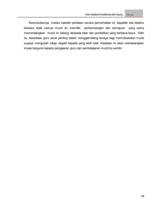 [PENTAKSIRAN PENDIDIKAN SENI VISUAL] PSV3113E
28
Kesimpulannya, melalui kaedah penilaian secara pemerhatian ini, dapatlah kita ketahui
bahawa tidak semua murid itu memiliki perkembangan dan kemajuan yang sama
memandangkan murid ini datang daripada latar dan pendidikan yang berbeza-beza. Oleh
itu, kesediaan guru amat penting dalam menggembleng tenaga bagi memotivasikan murid
supaya mengubah sikap negatif kepada yang lebih baik. Keadaan ini akan mendatangkan
impak berguna kepada pengajaran guru dan pembelajaran murid itu sendiri.
 