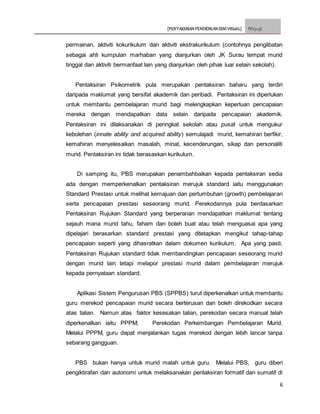 [PENTAKSIRAN PENDIDIKAN SENI VISUAL] PSV3113E
6
permainan, aktiviti kokurikulum dan aktiviti ekstrakurikulum (contohnya penglibatan
sebagai ahli kumpulan marhaban yang dianjurkan oleh JK Surau tempat murid
tinggal dan aktiviti bermanfaat lain yang dianjurkan oleh pihak luar selain sekolah).
Pentaksiran Psikometrik pula merupakan pentaksiran baharu yang terdiri
daripada maklumat yang bersifat akademik dan peribadi. Pentaksiran ini diperlukan
untuk membantu pembelajaran murid bagi melengkapkan keperluan pencapaian
mereka dengan mendapatkan data selain daripada pencapaian akademik.
Pentaksiran ini dilaksanakan di peringkat sekolah atau pusat untuk mengukur
kebolehan (innate ability and acquired ability) semulajadi murid, kemahiran berfikir,
kemahiran menyelesaikan masalah, minat, kecenderungan, sikap dan personaliti
murid. Pentaksiran ini tidak berasaskan kurikulum.
Di samping itu, PBS merupakan penambahbaikan kepada pentaksiran sedia
ada dengan memperkenalkan pentaksiran merujuk standard iaitu menggunakan
Standard Prestasi untuk melihat kemajuan dan pertumbuhan (growth) pembelajaran
serta pencapaian prestasi seseorang murid. Perekodannya pula berdasarkan
Pentaksiran Rujukan Standard yang berperanan mendapatkan maklumat tentang
sejauh mana murid tahu, faham dan boleh buat atau telah menguasai apa yang
dipelajari berasarkan standard prestasi yang ditetapkan mengikut tahap-tahap
pencapaian seperti yang dihasratkan dalam dokumen kurikulum. Apa yang pasti,
Pentaksiran Rujukan standard tidak membandingkan pencapaian seseorang murid
dengan murid lain tetapi melapor prestasi murid dalam pembelajaran merujuk
kepada pernyataan standard.
Aplikasi Sistem Pengurusan PBS (SPPBS) turut diperkenalkan untuk membantu
guru merekod pencapaian murid secara berterusan dan boleh direkodkan secara
atas talian. Namun atas faktor kesesakan talian, perekodan secara manual telah
diperkenalkan iaitu PPPM; Perekodan Perkembangan Pembelajaran Murid.
Melalui PPPM, guru dapat menjalankan tugas merekod dengan lebih lancar tanpa
sebarang gangguan.
PBS bukan hanya untuk murid malah untuk guru. Melalui PBS, guru diberi
pengiktirafan dan autonomi untuk melaksanakan pentaksiran formatif dan sumatif di
 