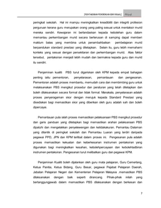 [PENTAKSIRAN PENDIDIKAN SENI VISUAL] PSV3113E
7
peringkat sekolah. Hal ini mampu meningkatkan kreadibiliti dan integriti profesion
perguruan kerana guru merupakan orang yang paling sesuai untuk mentaksir murid
mereka sendiri. Kewajaran ini berlandaskan kepada kebolehan guru dalam
memantau perkembangan murid secara berterusan di samping dapat memberi
maklum balas yang membina untuk penambahbaikan pembelajaran murid
berpandukan standard prestasi yang ditetapkan. Selain itu, guru lebih memahami
konteks yang sesuai dengan persekitaran dan perkembangan murid. Atas faktor
tersebut, pentaksiran menjadi lebih mudah dan bermakna kepada guru dan murid
itu sendiri.
Penjaminan kualiti PBS turut digariskan oleh KPM kepada empat bahagian
penting iaitu pementoran, penyelarasan, pemantauan dan pengesanan.
Pementoran adalah proses membantu, memudah cara dan membimbing guru untuk
melaksanakan PBS mengikut prosedur dan peraturan yang telah ditetapkan dan
boleh dilaksanakan secara formal dan tidak formal. Manakala, penyelarasan adalah
proses penyeragaman skor dengan merujuk kepada Standard Prestasi yang
disediakan bagi memastikan skor yang diberikan oleh guru adalah sah dan boleh
dipercayai.
Pemantauan pula ialah proses memastikan pelaksanaan PBS mengikut prosedur
dan garis panduan yang ditetapkan bagi memastikan arahan pelaksanaan PBS
dipatuhi dan mengelakkan penyelewengan dan ketidakakuran. Pemantau Dalaman
yang dilantik di peringkat sekolah dan Pemantau Luaran yang terdiri daripada
pegawai PPD, JPN dan KPM terlibat dalam proses ini. Pengesanan pula adalah
proses memastikan kekuatan dan keberkesanan instrumen pentaksiran yang
digunakan bagi meningkatkan kesahan, kebolehpercayaan dan kebolehtadbiran
instrumen pentaksiran. Pengesanan turut melibatkan guru dan pegawai KPM.
Penjaminan Kualiti boleh dijalankan oleh guru mata pelajaran, Guru Cemerlang,
Ketua Panitia, Ketua Bidang, Guru Besar, pegawai Pejabat Pelajaran Daerah,
Jabatan Pelajaran Negeri dan Kementerian Pelajaran Malaysia .memastikan PBS
dilaksanakan dengan baik seperti dirancang. Pihak-pihak inilah yang
bertanggungjawab dalam memastikan PBS dilaksanakan dengan berkesan dan
 