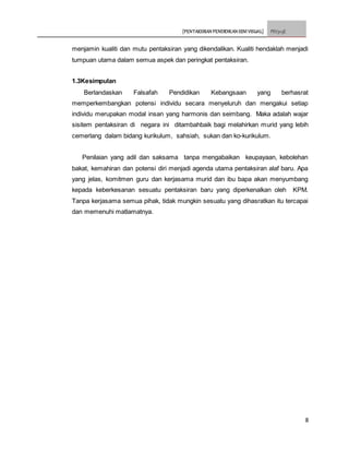 [PENTAKSIRAN PENDIDIKAN SENI VISUAL] PSV3113E
8
menjamin kualiti dan mutu pentaksiran yang dikendalikan. Kualiti hendaklah menjadi
tumpuan utama dalam semua aspek dan peringkat pentaksiran.
1.3Kesimpulan
Berlandaskan Falsafah Pendidikan Kebangsaan yang berhasrat
memperkembangkan potensi individu secara menyeluruh dan mengakui setiap
individu merupakan modal insan yang harmonis dan seimbang. Maka adalah wajar
sisitem pentaksiran di negara ini ditambahbaik bagi melahirkan murid yang lebih
cemerlang dalam bidang kurikulum, sahsiah, sukan dan ko-kurikulum.
Penilaian yang adil dan saksama tanpa mengabaikan keupayaan, kebolehan
bakat, kemahiran dan potensi diri menjadi agenda utama pentaksiran alaf baru. Apa
yang jelas, komitmen guru dan kerjasama murid dan ibu bapa akan menyumbang
kepada keberkesanan sesuatu pentaksiran baru yang diperkenalkan oleh KPM.
Tanpa kerjasama semua pihak, tidak mungkin sesuatu yang dihasratkan itu tercapai
dan memenuhi matlamatnya.
 