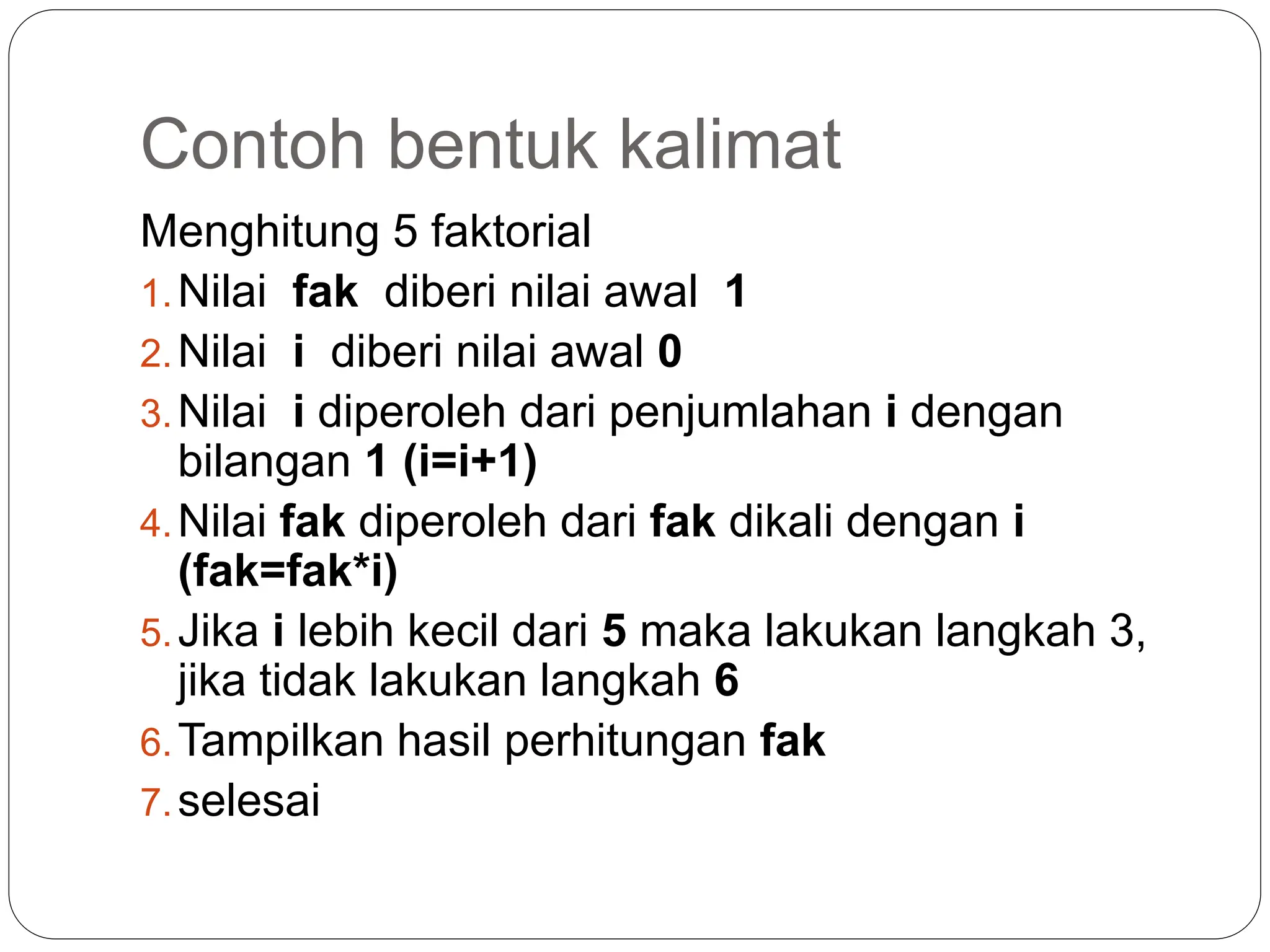 Contoh bentuk kalimat
Menghitung 5 faktorial
1.Nilai fak diberi nilai awal 1
2.Nilai i diberi nilai awal 0
3.Nilai i diperoleh dari penjumlahan i dengan
bilangan 1 (i=i+1)
4.Nilai fak diperoleh dari fak dikali dengan i
(fak=fak*i)
5.Jika i lebih kecil dari 5 maka lakukan langkah 3,
jika tidak lakukan langkah 6
6.Tampilkan hasil perhitungan fak
7.selesai
 
