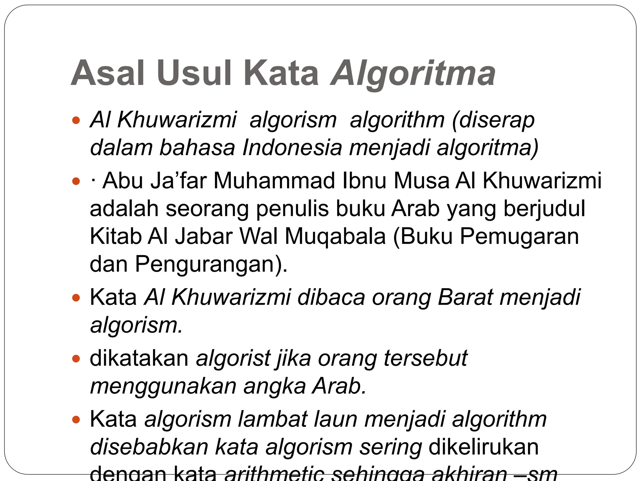 Asal Usul Kata Algoritma
 Al Khuwarizmi algorism algorithm (diserap
dalam bahasa Indonesia menjadi algoritma)
 · Abu Ja’far Muhammad Ibnu Musa Al Khuwarizmi
adalah seorang penulis buku Arab yang berjudul
Kitab Al Jabar Wal Muqabala (Buku Pemugaran
dan Pengurangan).
 Kata Al Khuwarizmi dibaca orang Barat menjadi
algorism.
 dikatakan algorist jika orang tersebut
menggunakan angka Arab.
 Kata algorism lambat laun menjadi algorithm
disebabkan kata algorism sering dikelirukan
 