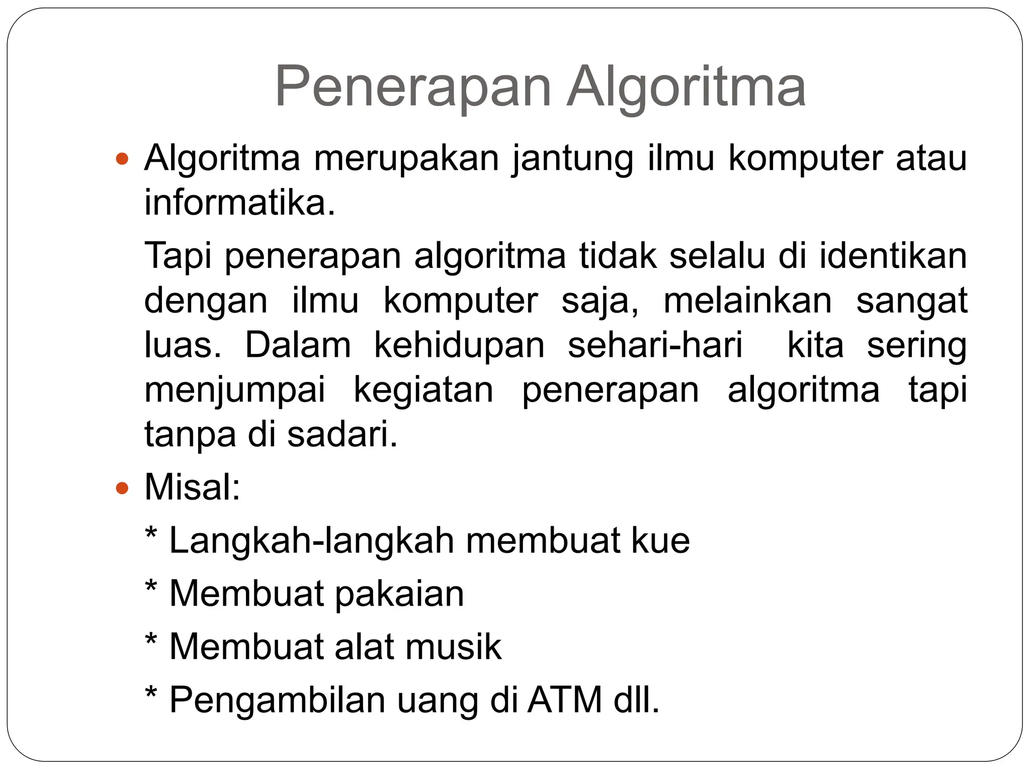 Penerapan Algoritma
 Algoritma merupakan jantung ilmu komputer atau
informatika.
Tapi penerapan algoritma tidak selalu di identikan
dengan ilmu komputer saja, melainkan sangat
luas. Dalam kehidupan sehari-hari kita sering
menjumpai kegiatan penerapan algoritma tapi
tanpa di sadari.
 Misal:
* Langkah-langkah membuat kue
* Membuat pakaian
* Membuat alat musik
* Pengambilan uang di ATM dll.
 