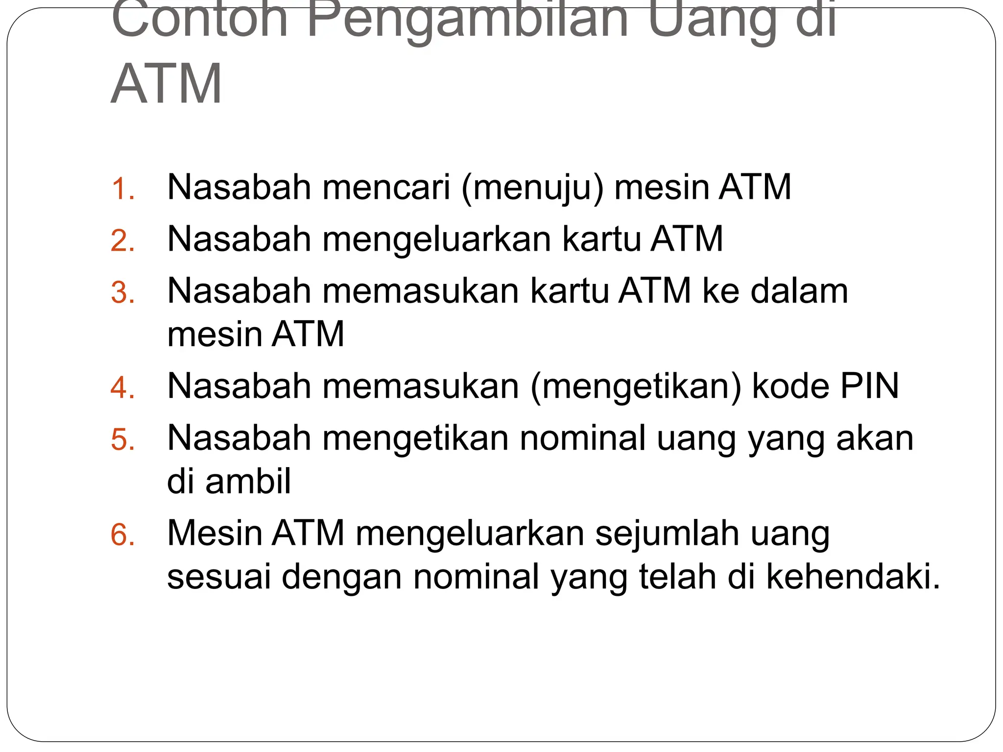 Contoh Pengambilan Uang di
ATM
1. Nasabah mencari (menuju) mesin ATM
2. Nasabah mengeluarkan kartu ATM
3. Nasabah memasukan kartu ATM ke dalam
mesin ATM
4. Nasabah memasukan (mengetikan) kode PIN
5. Nasabah mengetikan nominal uang yang akan
di ambil
6. Mesin ATM mengeluarkan sejumlah uang
sesuai dengan nominal yang telah di kehendaki.
 