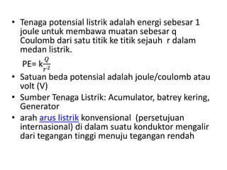 • Tenaga potensial listrik adalah energi sebesar 1
joule untuk membawa muatan sebesar q
Coulomb dari satu titik ke titik sejauh r dalam
medan listrik.
PE= k
𝑄
𝑟2
• Satuan beda potensial adalah joule/coulomb atau
volt (V)
• Sumber Tenaga Listrik: Acumulator, batrey kering,
Generator
• arah arus listrik konvensional (persetujuan
internasional) di dalam suatu konduktor mengalir
dari tegangan tinggi menuju tegangan rendah
 