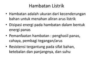 Hambatan Listrik
• Hambatan adalah ukuran dari kecenderungan
bahan untuk menahan aliran arus listrik
• Disipasi energi pada hambatan dalam bentuk
energi panas
• Pemanfaatan hambatan : penghasil panas,
cahaya, pembagi tegangan/arus
• Resistensi tergantung pada sifat bahan,
ketebalan dan panjangnya, dan suhu
 