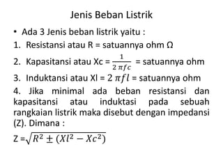 Jenis Beban Listrik
• Ada 3 Jenis beban listrik yaitu :
1. Resistansi atau R = satuannya ohm Ω
2. Kapasitansi atau Xc =
1
2 𝜋𝑓𝑐
= satuannya ohm
3. Induktansi atau Xl = 2 𝜋𝑓𝑙 = satuannya ohm
4. Jika minimal ada beban resistansi dan
kapasitansi atau induktasi pada sebuah
rangkaian listrik maka disebut dengan impedansi
(Z). Dimana :
Z = 𝑅2 ± (𝑋𝑙2 − 𝑋𝑐2)
 