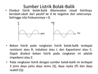Sumber Listrik Bolak-Balik
• Disebut listrik bolak-balik dikarenakan sinyal listriknya
berubah-ubah dari positif ke 0 ke negative dan seterusnya.
Sehingga nilai frekuensinya = 0.
• Beban listrik pada rangkaian listrik bolak-balik terdapat
resistansi atau R, induktasi atau L dan Kapasitansi atau C.
Dapat disebut beban listrik pada rangkaian ini adalah
impedansi atau Z.
• Pada rangkaian listrik dengan sumber bolak-balik ini terdapat
3 jenis daya yaitu daya semu (S), daya nyata (P) dan daya
reaktif (Q)
 