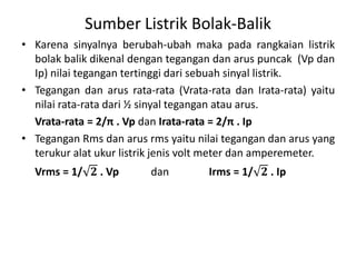 Sumber Listrik Bolak-Balik
• Karena sinyalnya berubah-ubah maka pada rangkaian listrik
bolak balik dikenal dengan tegangan dan arus puncak (Vp dan
Ip) nilai tegangan tertinggi dari sebuah sinyal listrik.
• Tegangan dan arus rata-rata (Vrata-rata dan Irata-rata) yaitu
nilai rata-rata dari ½ sinyal tegangan atau arus.
Vrata-rata = 2/π . Vp dan Irata-rata = 2/π . Ip
• Tegangan Rms dan arus rms yaitu nilai tegangan dan arus yang
terukur alat ukur listrik jenis volt meter dan amperemeter.
Vrms = 1/ 𝟐 . Vp dan Irms = 1/ 𝟐 . Ip
 