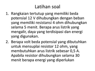 Latihan soal
1. Rangkaian tertutup yang memiliki beda
potensial 12 V dihubungkan dengan beban
yang memiliki resistansi 4 ohm dihubungkan
selama 5 menit. Berapa arus listrik yang
mengalir, daya yang terdisipasi dan energi
yang digunakan.
2. Berapa volt beda potensial yang dibutuhkan
untuk mensuplai resistor 12 ohm, yang
membutuhkan arus listrik sebesar 0,5 A.
Apabila resistor dihubungkan selama 30
menit berapa energi yang diperlukan
 