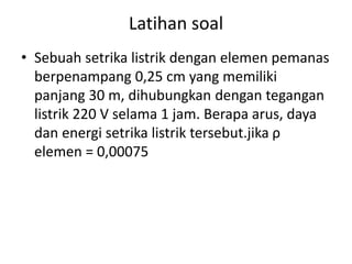 Latihan soal
• Sebuah setrika listrik dengan elemen pemanas
berpenampang 0,25 cm yang memiliki
panjang 30 m, dihubungkan dengan tegangan
listrik 220 V selama 1 jam. Berapa arus, daya
dan energi setrika listrik tersebut.jika ρ
elemen = 0,00075
 