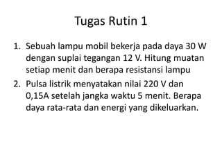 Tugas Rutin 1
1. Sebuah lampu mobil bekerja pada daya 30 W
dengan suplai tegangan 12 V. Hitung muatan
setiap menit dan berapa resistansi lampu
2. Pulsa listrik menyatakan nilai 220 V dan
0,15A setelah jangka waktu 5 menit. Berapa
daya rata-rata dan energi yang dikeluarkan.
 