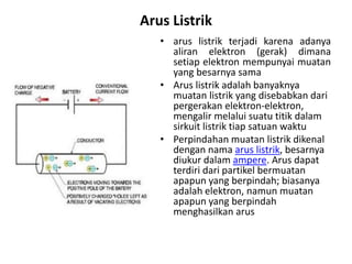 Arus Listrik
• arus listrik terjadi karena adanya
aliran elektron (gerak) dimana
setiap elektron mempunyai muatan
yang besarnya sama
• Arus listrik adalah banyaknya
muatan listrik yang disebabkan dari
pergerakan elektron-elektron,
mengalir melalui suatu titik dalam
sirkuit listrik tiap satuan waktu
• Perpindahan muatan listrik dikenal
dengan nama arus listrik, besarnya
diukur dalam ampere. Arus dapat
terdiri dari partikel bermuatan
apapun yang berpindah; biasanya
adalah elektron, namun muatan
apapun yang berpindah
menghasilkan arus
 