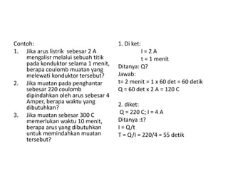 Contoh:
1. Jika arus listrik sebesar 2 A
mengalisr melalui sebuah titik
pada konduktor selama 1 menit,
berapa coulomb muatan yang
melewati konduktor tersebut?
2. Jika muatan pada penghantar
sebesar 220 coulomb
dipindahkan oleh arus sebesar 4
Amper, berapa waktu yang
dibutuhkan?
3. Jika muatan sebesar 300 C
memerlukan waktu 10 menit,
berapa arus yang dibutuhkan
untuk memindahkan muatan
tersebut?
1. Di ket:
I = 2 A
t = 1 menit
Ditanya: Q?
Jawab:
t= 2 menit = 1 x 60 det = 60 detik
Q = 60 det x 2 A = 120 C
2. diket:
Q = 220 C; I = 4 A
Ditanya :t?
I = Q/t
T = Q/I = 220/4 = 55 detik
 
