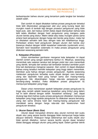 DASAR-DASAR METROLOGI INDSUTRI 11
Bab I Pendahuluan

berkesimpulan bahwa ukuran yang tercantum pada tangkai bor tersebut
adalah salah.
Dari contoh ini dapat dikatakan bahwa proses pengukuran tersebut
tidak teliti dikarenakan penggunaan alat ukur yang kurang tepat dan
mungkin masih di tambah lagi dengan prosedur pengukuran yang tidak
tepat pula. Jadi, dari kedua contoh diatas dapat disimpulkan bahwa kata
teliti selalu dikaitkan dengan hasil pengukuran yang mengacu pada
ukuran benda yang diukur. Makin dekat atau kalau mungkin persis sama
antara hasil pengukuran dengan harga dari benda yang diukur, maka hal
ini dikatakan semakin teliti atau dengan kata lain ketelitiannya tinggi.
Perbedaan antara hasil pengukuran dengan ukuran dari benda ukur
biasanya disebut dengan istilah kesalahan sistematis (systematic error).
Semakin kecil kesalahan sistematis ini maka proses pengukuran yang
dilakukan seseorang semakin teliti.
2. Ketepatan (Precision)
Untuk memberikan gambaran mengenai kata ketepatan ini dapat
diambil contoh yang sangat sederhana berikut ini. Misalnya, seseorang
menembak satu sasaran seratus kali dengan pistol dan cara menembak
yang identik, ternyata dari seratus kali tembakan tersebut sembilan puluh
lima kali diantaranya mengenai sasaran. Dari contoh ini dapat dikatakan
bahwa orang tersebut memiliki ketepatan yang tinggi dalam menembak.
Demikian pula halnya dengan proses pengukuran. Apabila seseorang
melakukan pengukuran terhadap suatu obyek dengan cara berulangulang dan diperoleh hasil yang hampir sama dari masing-masing
pengukuran bila dibandingkan harga rata-rata pengukuran yang
berulang-ulang tersebut, maka dikatakan proses pengukuran itu
mempunyai ketepatan yang tinggi.
Dasar untuk menentukan apakah ketepatan proses pengukuran itu
tinggi atau rendah adalah besarnya kesalahan yang timbul yang dalam
hal ini lebih dikenal dengan istilah “kesalahan rambang”. Jadi, dapat
diulangi lagi disini bahwa suatu proses pengukuran dikatakan mempunyai
ketepatan yang tinggi apabila pengukuran itu dilakukan secara berulangulang dan sama dimana hasil dari masing-masing pengukuran tadi
mendekati sama dengan harga rata-rata dari keseluruhan hasil
pengukuran tersebut.
3. Ukuran Dasar (Basic Size)
Ukuran dasar merupakan dimensi atau ukuran nominal dari suatu
obyek ukur yang secara teoritis dianggap tidak mempunyai harga batas
ataupun toleransi. Walaupun harga sebenarnya dari suatu obyek ukur
tidak pernah diketahui, namun secara teoritis ukuran dasar tersebut
diatas dianggap sebagai ukuran yang paling tepat. Dalam gambar teknik

 