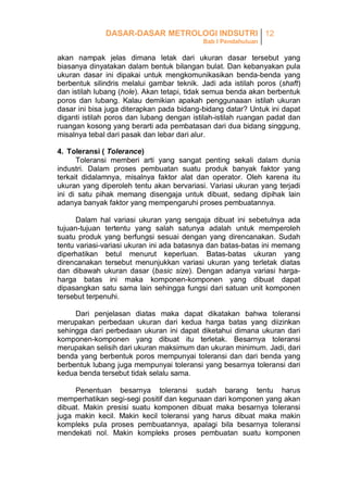 DASAR-DASAR METROLOGI INDSUTRI 12
Bab I Pendahuluan

akan nampak jelas dimana letak dari ukuran dasar tersebut yang
biasanya dinyatakan dalam bentuk bilangan bulat. Dan kebanyakan pula
ukuran dasar ini dipakai untuk mengkomunikasikan benda-benda yang
berbentuk silindris melalui gambar teknik. Jadi ada istilah poros (shaft)
dan istilah lubang (hole). Akan tetapi, tidak semua benda akan berbentuk
poros dan lubang. Kalau demikian apakah penggunaaan istilah ukuran
dasar ini bisa juga diterapkan pada bidang-bidang datar? Untuk ini dapat
diganti istilah poros dan lubang dengan istilah-istilah ruangan padat dan
ruangan kosong yang berarti ada pembatasan dari dua bidang singgung,
misalnya tebal dari pasak dan lebar dari alur.
4. Toleransi ( Tolerance)
Toleransi memberi arti yang sangat penting sekali dalam dunia
industri. Dalam proses pembuatan suatu produk banyak faktor yang
terkait didalamnya, misalnya faktor alat dan operator. Oleh karena itu
ukuran yang diperoleh tentu akan bervariasi. Variasi ukuran yang terjadi
ini di satu pihak memang disengaja untuk dibuat, sedang dipihak lain
adanya banyak faktor yang mempengaruhi proses pembuatannya.
Dalam hal variasi ukuran yang sengaja dibuat ini sebetulnya ada
tujuan-tujuan tertentu yang salah satunya adalah untuk memperoleh
suatu produk yang berfungsi sesuai dengan yang direncanakan. Sudah
tentu variasi-variasi ukuran ini ada batasnya dan batas-batas ini memang
diperhatikan betul menurut keperluan. Batas-batas ukuran yang
direncanakan tersebut menunjukkan variasi ukuran yang terletak diatas
dan dibawah ukuran dasar (basic size). Dengan adanya variasi hargaharga batas ini maka komponen-komponen yang dibuat dapat
dipasangkan satu sama lain sehingga fungsi dari satuan unit komponen
tersebut terpenuhi.
Dari penjelasan diatas maka dapat dikatakan bahwa toleransi
merupakan perbedaan ukuran dari kedua harga batas yang diizinkan
sehingga dari perbedaan ukuran ini dapat diketahui dimana ukuran dari
komponen-komponen yang dibuat itu terletak. Besarnya toleransi
merupakan selisih dari ukuran maksimum dan ukuran minimum. Jadi, dari
benda yang berbentuk poros mempunyai toleransi dan dari benda yang
berbentuk lubang juga mempunyai toleransi yang besarnya toleransi dari
kedua benda tersebut tidak selalu sama.
Penentuan besarnya toleransi sudah barang tentu harus
memperhatikan segi-segi positif dan kegunaan dari komponen yang akan
dibuat. Makin presisi suatu komponen dibuat maka besarnya toleransi
juga makin kecil. Makin kecil toleransi yang harus dibuat maka makin
kompleks pula proses pembuatannya, apalagi bila besarnya toleransi
mendekati nol. Makin kompleks proses pembuatan suatu komponen

 