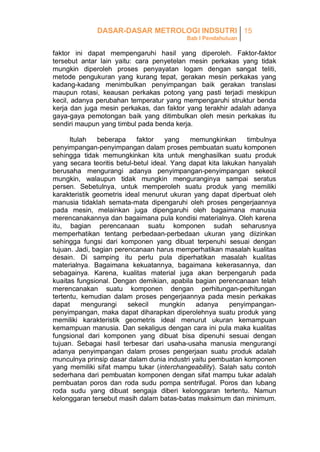 DASAR-DASAR METROLOGI INDSUTRI 15
Bab I Pendahuluan

faktor ini dapat mempengaruhi hasil yang diperoleh. Faktor-faktor
tersebut antar lain yaitu: cara penyetelan mesin perkakas yang tidak
mungkin diperoleh proses penyayatan logam dengan sangat teliti,
metode pengukuran yang kurang tepat, gerakan mesin perkakas yang
kadang-kadang menimbulkan penyimpangan baik gerakan translasi
maupun rotasi, keausan perkakas potong yang pasti terjadi meskipun
kecil, adanya perubahan temperatur yang mempengaruhi struktur benda
kerja dan juga mesin perkakas, dan faktor yang terakhir adalah adanya
gaya-gaya pemotongan baik yang ditimbulkan oleh mesin perkakas itu
sendiri maupun yang timbul pada benda kerja.
Itulah
beberapa
faktor
yang
memungkinkan
timbulnya
penyimpangan-penyimpangan dalam proses pembuatan suatu komponen
sehingga tidak memungkinkan kita untuk menghasilkan suatu produk
yang secara teoritis betul-betul ideal. Yang dapat kita lakukan hanyalah
berusaha mengurangi adanya penyimpangan-penyimpangan sekecil
mungkin, walaupun tidak mungkin menguranginya sampai seratus
persen. Sebetulnya, untuk memperoleh suatu produk yang memiliki
karakteristik geometris ideal menurut ukuran yang dapat diperbuat oleh
manusia tidaklah semata-mata dipengaruhi oleh proses pengerjaannya
pada mesin, melainkan juga dipengaruhi oleh bagaimana manusia
merencanakannya dan bagaimana pula kondisi materialnya. Oleh karena
itu, bagian perencanaan suatu komponen sudah seharusnya
memperhatikan tentang perbedaan-perbedaan ukuran yang diizinkan
sehingga fungsi dari komponen yang dibuat terpenuhi sesuai dengan
tujuan. Jadi, bagian perencanaan harus memperhatikan masalah kualitas
desain. Di samping itu perlu pula diperhatikan masalah kualitas
materialnya. Bagaimana kekuatannya, bagaimana kekerasannya, dan
sebagainya. Karena, kualitas material juga akan berpengaruh pada
kuaitas fungsional. Dengan demikian, apabila bagian perencanaan telah
merencanakan suatu komponen dengan perhitungan-perhitungan
tertentu, kemudian dalam proses pengerjaannya pada mesin perkakas
dapat
mengurangi
sekecil
mungkin
adanya
penyimpanganpenyimpangan, maka dapat diharapkan diperolehnya suatu produk yang
memiliki karakteristik geometris ideal menurut ukuran kemampuan
kemampuan manusia. Dan sekaligus dengan cara ini pula maka kualitas
fungsional dari komponen yang dibuat bisa dipenuhi sesuai dengan
tujuan. Sebagai hasil terbesar dari usaha-usaha manusia mengurangi
adanya penyimpangan dalam proses pengerjaan suatu produk adalah
munculnya prinsip dasar dalam dunia industri yaitu pembuatan komponen
yang memiliki sifat mampu tukar (interchangeability). Salah satu contoh
sederhana dari pembuatan komponen dengan sifat mampu tukar adalah
pembuatan poros dan roda sudu pompa sentrifugal. Poros dan lubang
roda sudu yang dibuat sengaja diberi kelonggaran tertentu. Namun
kelonggaran tersebut masih dalam batas-batas maksimum dan minimum.

 