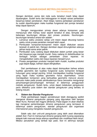 DASAR-DASAR METROLOGI INDSUTRI 16
Bab I Pendahuluan

Dengan demikian, poros dan roda sudu tersebut masih tetap dapat
dipasangkan. Sudah tentu dari kelonggaran ini terjadi variasi perbedaan
besarnya beban penekanan. Akan tetapi, karena perbedaan penekanan
itu sudah diperhitungkan maka kualitas fungsional dari pompa tersebut
tetap dapat dipenuhi.
Dengan menggunakan prinsip dasar adanya komponen yang
mempunyai sifat mampu tukar seperti tersebut di atas, ternyata ada
beberapa keuntungan ditinjau dari proses produksi. Keuntungankeuntungan tersebut antara lain adalah:
1. Lamanya waktu produksi setiap unit mesin dapat dikurangi karena
waktu untuk proses perakitan menjadi lebih cepat.
2. Pembuatan komponen-komponen mesin dapat dilakukan secara
terpisah di pabrik lain. Dengan demikian dapat dimungkinkan adanya
jalinan kerja sama antar pabrik.
3. Pembuatan suku cadang dapat dilakukan dalam jumlah yang besar
dan biayanya juga menjadi murah. Suku cadang ini didistribusikan ke
berbagai tempat sebagai persediaan untuk reparasi. Ini
mengakibatkan waktu dan biaya reparasi menjadi turun.
4. Proses pengelolaan produksi menjadi lebih mudah, kualitas produksi
juga dapat dijaga, bahkan dapat ditingkatkan.
Dari pembahasan di atas maka dapat disimpulkan bahwa antara
kualitas geometris dan kualitas fungsional suatu komponen terdapat
hubungan yang sangat penting. Untuk mendapatkan kualitas fungsional
yang tepat maka kualitas geometris harus diperhatikan. Untuk
mendapatkan komponen yang berkualitas geometris menurut ukuran
manusia maka pada proses pembuatannya harus berusaha mengurangi
penyimpangan-penyimpangan termasuk di dalamnya penggunaan
metode pengukuran. Sudah tentu, untuk dapat melakukan pengukuran
perlu diketahui pula sistem dan standar pengukuran yang berlaku di
bidang industri.
F.

Sistem dan Standar Pengukuran
Pada pembahasan bagian pendahuluan telah disinggung sedikit
mengenai dimensi pengukuran panjang yang digunakan oleh bangsa
Mesir Kuno, Romawi dan Inggris (Britania). Pada bagian ini akan dibahas
lagi mengenai perkembangan dimensi pengukuran yang termasuk di
dalamnya sistem pengukuran, standar pengukuran dan organisasi
internasional yang mengelola masalah pengukuran.
Salah satu dari unit-unit pengukuran yang lebih awal dikenalkan
adalah foot. Foot ini mempunyai dimensi panjang lebih kurang sepanjang
telapak kaki manusia tanpa adanya spesifikasi dan modifikasi lebih lanjut.
Melalui perubahan yang lambat tapi pasti, foot ini akhirnya banyak

 