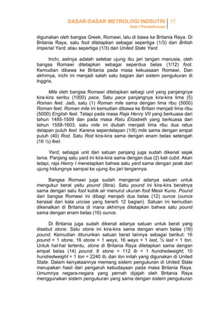 DASAR-DASAR METROLOGI INDSUTRI 17
Bab I Pendahuluan

digunakan oleh bangsa Greek, Romawi, lalu di bawa ke Britania Raya. Di
Britania Raya, satu foot ditetapkan sebagai sepertiga (1/3) dari British
Imperial Yard, atau sepertiga (1/3) dari United State Yard.
Inchi, aslinya adalah selebar ujung ibu jari tangan manusia, oleh
bangsa Romawi ditetapkan sebagai seperdua belas (1/12) foot.
Kemudian dibawa ke Britania pada masa kekuasaan Romawi. Dan
akhirnya, inchi ini menjadi salah satu bagian dari sistem pengukuran di
Inggris.
Mile oleh bangsa Romawi ditetapkan sebagi unit yang panjangnya
kira-kira seribu (1000) pace. Satu pace panjangnya kira-kira lima (5)
Roman feet. Jadi, satu (1) Roman mile sama dengan lima ribu (5000)
Roman feet. Roman mile ini kemudian dibawa ke Britain menjadi lima ribu
(5000) English feet. Tetapi pada masa Raja Henry VII yang berkuasa dari
tahun 1485-1509 dan pada masa Ratu Elizabeth yang berkuasa dari
tahun 1558-1603, satu mile ini diubah menjadi lima ribu dua ratus
delapan puluh feet. Karena seperdelapan (1/8) mile sama dengan empat
puluh (40) Rod. Satu Rod kira-kira sama dengan enam belas setengah
(16 ½) feet.
Yard, sebagai unit dari satuan panjang juga sudah dikenal sejak
lama. Panjang satu yard ini kira-kira sama dengan dua (2) kali cubit. Akan
tetapi, raja Henry I menetapkan bahwa satu yard sama dengan jarak dari
ujung hidungnya sampai ke ujung ibu jari tangannya.
Bangsa Romawi juga sudah mengenal adanya satuan untuk
mengukur berat yaitu pound (libra). Satu pound ini kira-kira beratnya
sama dengan satu foot kubik air menurut ukuran foot Mesir Kuno. Pound
dari bangsa Romawi ini dibagi menjadi dua belas (12) ounce (ounce
berasal dari kata unciae yang berarti 12 bagian). Satuan ini kemudian
dikenalkan di Britania di mana akhirnya ditetapkan bahwa satu pound
sama dengan enam belas (16) ounce.
Di Britania juga sudah dikenal adanya satuan untuk berat yang
disebut stone. Satu stone ini kira-kira sama dengan enam belas (16)
pound. Kemudian diturunkan satuan berat lainnya sebagai berikut: 16
pound = 1 stone, 16 stone = 1 weys, 16 weys = 1 last, ½ last = 1 ton.
Untuk hal-hal tertentu, stone di Britania Raya ditetapkan sama dengan
empat belas (14) pound. 8 stone = 112 lb = 1 hundredweight; 10
hundredweight = 1 ton = 2240 lb, dan ton inilah yang digunakan di United
State. Dalam kenyataannya memang sistem pengukuran di United State
merupakan hasil dari pengaruh kebudayaan pada masa Britania Raya.
Umumnya negara-negara yang pernah dijajah oleh Britania Raya
menggunakan sistem pengukuran yang sama dengan sistem pengukuran

 