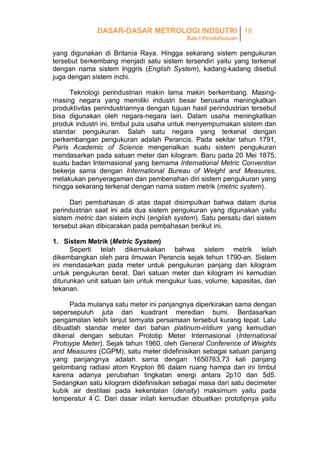 DASAR-DASAR METROLOGI INDSUTRI 18
Bab I Pendahuluan

yang digunakan di Britania Raya. Hingga sekarang sistem pengukuran
tersebut berkembang menjadi satu sistem tersendiri yaitu yang terkenal
dengan nama sistem Inggris (English System), kadang-kadang disebut
juga dengan sistem inchi.
Teknologi perindustrian makin lama makin berkembang. Masingmasing negara yang memiliki industri besar berusaha meningkatkan
produktivitas perindustriannya dengan tujuan hasil perindustrian tersebut
bisa digunakan oleh negara-negara lain. Dalam usaha meningkatkan
produk industri ini, timbul pula usaha untuk menyempurnakan sistem dan
standar pengukuran. Salah satu negara yang terkenal dengan
perkembangan pengukuran adalah Perancis. Pada sekitar tahun 1791,
Paris Academic of Science mengenalkan suatu sistem pengukuran
mendasarkan pada satuan meter dan kilogram. Baru pada 20 Mei 1875,
suatu badan Internasional yang bernama International Metric Convention
bekerja sama dengan International Bureau of Weight and Measures,
melakukan penyeragaman dan pembenahan diri sistem pengukuran yang
hingga sekarang terkenal dengan nama sistem metrik (metric system).
Dari pembahasan di atas dapat disimpulkan bahwa dalam dunia
perindustrian saat ini ada dua sistem pengukuran yang digunakan yaitu
sistem metric dan sistem inchi (english system). Satu persatu dari sistem
tersebut akan dibicarakan pada pembahasan berikut ini.
1. Sistem Metrik (Metric System)
Seperti telah dikemukakan bahwa sistem metrik telah
dikembangkan oleh para ilmuwan Perancis sejak tehun 1790-an. Sistem
ini mendasarkan pada meter untuk pengukuran panjang dan kilogram
untuk pengukuran berat. Dari satuan meter dan kilogram ini kemudian
diturunkan unit satuan lain untuk mengukur luas, volume, kapasitas, dan
tekanan.
Pada mulanya satu meter ini panjangnya diperkirakan sama dengan
sepersepuluh juta dari kuadrant meredian bumi. Berdasarkan
pengamatan lebih lanjut ternyata persamaan tersebut kurang tepat. Lalu
dibuatlah standar meter dari bahan platinum-iridium yang kemudian
dikenal dengan sebutan Prototip Meter Internasional (International
Protoype Meter). Sejak tahun 1960, oleh General Conference of Weights
and Measures (CGPM), satu meter didefinisikan sebagai satuan panjang
yang panjangnya adalah sama dengan 1650763,73 kali panjang
gelombang radiasi atom Krypton 86 dalam ruang hampa dan ini timbul
karena adanya perubahan tingkatan energi antara 2p10 dan 5d5.
Sedangkan satu kilogram didefinisikan sebagai masa dari satu decimeter
kubik air destilasi pada kekentalan (density) maksimum yaitu pada
temperatur 4°C. Dari dasar inilah kemudian dibuatkan prototipnya yaitu

 