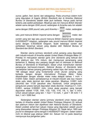 DASAR-DASAR METROLOGI INDSUTRI 21
Bab I Pendahuluan

ounce, gallon, feet, barrel, dan sebagainya. Pada umumnya sistem inchi
yang digunakan di Inggris (British Standard) dan di Amerika (National
Bureau of Standards) adalah tidak jauh berbeda. Hanya pada hal-hal
tertentu ada sedikit perbedaan. Misalnya satu ton menurut British Standar
adalah sama dengan 2240 pound, sedangkan di Amerika satu ton adalah

3600
meter, sedangkan
3937
3600000
satu yard menurut British Imperial sama dengan:
meter; dan
3937014

sama dengan 2000 pound; satu yard Amerika =

contoh yang lain lagi satu pound menurut British Imperial sama dengan
0.4535924277 kilogram, sedangkan satu pound menurut British Imperial
sama dengan 0.45359234 kilogram. Itulah beberapa contoh dari
perbedaan besarnya satuan yang dipakai oleh National Bureau of
Standard dan British Standard.
Standar utama (primary standard) untuk panjang yang digunakan
oleh industri-industri di Amerika adalah United States Prototype Meter 27.
Prototip ini merupakan standar garis (line standard) yang terbuat dari
90% platinum dan 10% iridium, dan mempunyai penampang yang
berbentuk X. Batang ukur panjang (length bar) ini disimpan di National
Bureau of Standards di Washington. Dasar untuk menentukan standar
panjangnya bermacam-macam. National Bureau of Standards telah
menetapkan bahwa panjang gelombang radiasi hijau dari isotop mercury
198 sebagai dasar yang fundamental untuk ukuran panjang yang
berbeda dengan dengan International Protoype Meter. Kalau
dibandingkan dengan standar meter maka didapat bahwa 1 inchi =
0.0254 meter. Dalam pemakaiannya di industri-industri ada dua macam
skala yaitu skala decimal dan skala pecahan. Misalnya, 0.0001 inchi
(decimal) dan 1/128 (pecahan atau fractional). Untuk pengukuranpengukuran presisi banyak digunakan skala decimal, misalnya 0.1, 0.01,
0.0001, sampai 0.000001 inchi. Untuk skala pecahan yang banyak
digunakan adalah 1/128, 1/64, 1/32, 1/20, 1/16, 1/8, ¼, dan ½ inchi.
Untuk satuan-satuan yang lain: 1 foot = 12 inchi, 1 yard = 36 inchi = 3
feet, 1 mil = 5280 feet.
Sedangkan standar utama (primary standard) untuk massa yang
berlaku di Amerika adalah United States Prototype Kilogram 20, terbuat
dari platinum iridium dan dipelihara oleh National Bureau of Standards.
Dalam praktek sehari-hari satuan massa yang digunakan adalah pound
yang disesuaikan dengan Prototype Kilogram 20. Sejak tahun 1893 satu
pound ini ditetapkan sama dengan 0.4535924277 kilogram. Dalam sistem
inchi ini dikenal juga adanya istilah ton. Satuan ton ini pada dasarnya
mempunyai dua pengertian yaitu:

 
