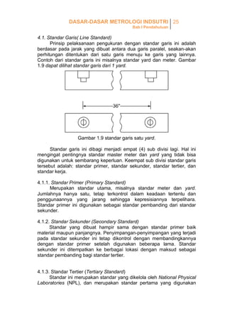 DASAR-DASAR METROLOGI INDSUTRI 25
Bab I Pendahuluan

4.1. Standar Garis( Line Standard)
Prinsip pelaksanaan pengukuran dengan standar garis ini adalah
berdasar pada jarak yang dibuat antara dua garis paralel, seakan-akan
perhitungan ditentukan dari satu garis menuju ke garis yang lainnya.
Contoh dari standar garis ini misalnya standar yard dan meter. Gambar
1.9 dapat dilihat standar garis dari 1 yard.

Gambar 1.9 standar garis satu yard.
Standar garis ini dibagi menjadi empat (4) sub divisi lagi. Hal ini
mengingat pentingnya standar master meter dan yard yang tidak bisa
digunakan untuk sembarang keperluan. Keempat sub divisi standar garis
tersebut adalah: standar primer, standar sekunder, standar tertier, dan
standar kerja.
4.1.1. Standar Primer (Primary Standard)
Merupakan standar utama, misalnya standar meter dan yard.
Jumlahnya hanya satu, tetap terkontrol dalam keadaan tertentu dan
penggunaannya yang jarang sehingga kepresisiannya terpelihara.
Standar primer ini digunakan sebagai standar pembanding dari standar
sekunder.
4.1.2. Standar Sekunder (Secondary Standard)
Standar yang dibuat hampir sama dengan standar primer baik
material maupun panjangnya. Penyimpangan-penyimpangan yang terjadi
pada standar sekunder ini tetap dikontrol dengan membandingkannya
dengan standar primer setelah digunakan beberapa lama. Standar
sekunder ini ditempatkan ke berbagai lokasi dengan maksud sebagai
standar pembanding bagi standar tertier.
4.1.3. Standar Tertier (Tertiary Standard)
Standar ini merupakan standar yang dikelola oleh National Physical
Laboratories (NPL), dan merupakan standar pertama yang digunakan

 