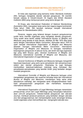 DASAR-DASAR METROLOGI INDSUTRI 27
Bab I Pendahuluan

Di India ada organisasi yang bernama Indian Standards Institution
(ISI), bertugas mengelola standar alat-alat pengukuran. ISI memiliki
banyak cabang di industri-industri. Di Inggris ada British Standard
Institution (BSI) yang mempunyai peran yang sama dengan ISI.
Di Eropa, ada International Federation of National Standardising
Association (ISA), merupakan kerja sama dari negara-negara kontinental.
Pada tahun 1946, ISA berubah namanya menjadi International
Organisasi for Standardisation (ISO).
Perancis, negara yang terkenal dengan museum pengukurannya
sudah tentu memiliki organisasi yang mengelola standar pengukuran.
Yang sudah lama berdiri adalah International Bureau of Weights and
Measures yang berada di kota Sevres, didirikan 20 Mei 1975 atas kerja
sama dengan International Metric Convention. Kemudian tahun 1975 di
ubah menjadi International Organisation of Weights and Measures
dibawah naungan International Metre Convention. International
Organisation of Weights and Measures ini bertugas memelihara
keseragaman pengukuran di seluruh dunia, dan terdiri dari tiga organisasi
lagi yang lebih khusus yaitu: General Conference of Weights and
Measures, International Committe of Weights and Measures, dan
International Organisation of Legal Metrology.
General Conference of Weights and Measures bertugas mengambil
keputusan-keputusan yang perlu guna penyebaran dan penyempurnaan
sistem dan standar pengukuran. Disamping itu juga bertugas
membuktikan ketentuan-ketentuan metrologi yang mendasar dan
penyelesaian-penyelesaian yang bersifat ilmiah yang berkaitan dengan
masalah pengukuran.
International Committe of Weights and Measures bertugas untuk
mengadakan pengawasan dan supervisi terhadap kerja dari International
Bureau of Weights and Measures, membangun kerja sama antar
laboratorium metrologi, dan mengawasi serta mengkoordinasikan hasilhasil penyempurnaan pengukuran dan memelihara konservasi
International Standard.
International Organisation of Legal Metrology bertugas menentukan
prinsip-prinsip umum dari Legal Metrology yang menyangkut kebutuhan
akan unit-unit pengukuran, metode-metode pengukuran dan alat-alat
ukurnya; membuat peraturan-peraturan yang berkaitan dengan alat-alat
ukur dan penggunaannya; dan mempersiapkan suatu rancangan tentang
model organisasi untuk memverifikasi dan mengongtrol alat-alat ukur.

 