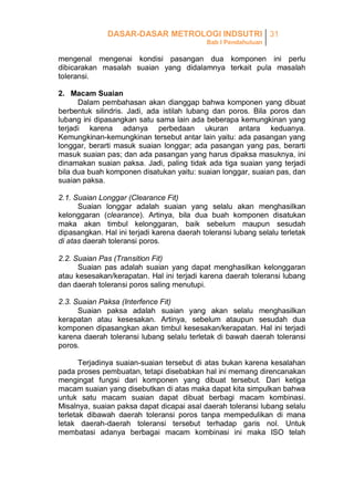 DASAR-DASAR METROLOGI INDSUTRI 31
Bab I Pendahuluan

mengenal mengenai kondisi pasangan dua komponen ini perlu
dibicarakan masalah suaian yang didalamnya terkait pula masalah
toleransi.
2. Macam Suaian
Dalam pembahasan akan dianggap bahwa komponen yang dibuat
berbentuk silindris. Jadi, ada istilah lubang dan poros. Bila poros dan
lubang ini dipasangkan satu sama lain ada beberapa kemungkinan yang
terjadi karena adanya perbedaan ukuran antara keduanya.
Kemungkinan-kemungkinan tersebut antar lain yaitu: ada pasangan yang
longgar, berarti masuk suaian longgar; ada pasangan yang pas, berarti
masuk suaian pas; dan ada pasangan yang harus dipaksa masuknya, ini
dinamakan suaian paksa. Jadi, paling tidak ada tiga suaian yang terjadi
bila dua buah komponen disatukan yaitu: suaian longgar, suaian pas, dan
suaian paksa.
2.1. Suaian Longgar (Clearance Fit)
Suaian longgar adalah suaian yang selalu akan menghasilkan
kelonggaran (clearance). Artinya, bila dua buah komponen disatukan
maka akan timbul kelonggaran, baik sebelum maupun sesudah
dipasangkan. Hal ini terjadi karena daerah toleransi lubang selalu terletak
di atas daerah toleransi poros.
2.2. Suaian Pas (Transition Fit)
Suaian pas adalah suaian yang dapat menghasilkan kelonggaran
atau kesesakan/kerapatan. Hal ini terjadi karena daerah toleransi lubang
dan daerah toleransi poros saling menutupi.
2.3. Suaian Paksa (Interfence Fit)
Suaian paksa adalah suaian yang akan selalu menghasilkan
kerapatan atau kesesakan. Artinya, sebelum ataupun sesudah dua
komponen dipasangkan akan timbul kesesakan/kerapatan. Hal ini terjadi
karena daerah toleransi lubang selalu terletak di bawah daerah toleransi
poros.
Terjadinya suaian-suaian tersebut di atas bukan karena kesalahan
pada proses pembuatan, tetapi disebabkan hal ini memang direncanakan
mengingat fungsi dari komponen yang dibuat tersebut. Dari ketiga
macam suaian yang disebutkan di atas maka dapat kita simpulkan bahwa
untuk satu macam suaian dapat dibuat berbagi macam kombinasi.
Misalnya, suaian paksa dapat dicapai asal daerah toleransi lubang selalu
terletak dibawah daerah toleransi poros tanpa mempedulikan di mana
letak daerah-daerah toleransi tersebut terhadap garis nol. Untuk
membatasi adanya berbagai macam kombinasi ini maka ISO telah

 