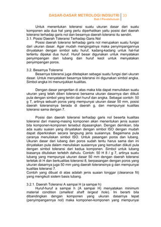 DASAR-DASAR METROLOGI INDSUTRI 33
Bab I Pendahuluan

Untuk menentukan toleransi suatu ukuran dasar dari suatu
komponen ada dua hal yang perlu diperhatikan yaitu posisi dari daerah
toleransi terhadap garis nol dan besarnya daerah toleransi itu sendiri.
3.1. Posisi Daerah Toleransi Terhadap Garis Nol
Posisi daerah toleransi terhadap garis nol merupakan suatu fungsi
dari ukuran dasar. Agar mudah mengingatnya maka penyimpangannya
dinyatakan dengan simbol satu huruf, kadang-kadang untuk hal-hal
tertentu dipakai dua huruf. Huruf besar digunakan untuk menyatakan
penyimpangan dari lubang dan huruf kecil untuk menyatakan
penyimpangan poros.
3.2. Besarnya Toleransi
Besarnya toleransi juga ditetapkan sebagai suatu fungsi dari ukuran
dasar. Untuk menyatakan besarnya toleransi ini digunakan simbol angka.
Simbol angka ini menunjukkan kualitas.
Dengan dasar pengertian di atas maka kita dapat menuliskan suatu
ukuran yang telah diberi toleransi bersama ukuran dasarnya dan diikuti
pula dengan simbol yang terdiri dari huruf dan angka. Sebagai contoh: 50
g 7, artinya sebuah poros yang mempunyai ukuran dasar 50 mm, posisi
daerah toleransinya berada di daerah g, dan mempunyai kualitas
toleransi sama dengan 7.
Posisi dan daerah toleransi terhadap garis nol beserta kualitas
toleransi dari masing-masing komponen akan menentukan jenis suaian
bila komponen-komponen tersebut dipasangkan. Dengan demikian, bila
ada suatu suaian yang dinyatakan dengan simbol ISO dengan mudah
dapat diperkirakan secara langsung jenis suaiannya. Bagaimana pula
caranya menuliskan simbol ISO. Untuk pasangan poros dan lubang.
Ukuran dasar dari lubang dan poros sudah tentu harus sama dan ini
dinyatakan pula dalam menuliskan suaiannya yang kemudian diikuti pula
dengan simbol toleransi dari kedua komponen. Simbol untuk lubang
biasanya dituliskan terlebih dahulu. Contoh: 50 H 8 / g 7, artinya suatu
lubang yang mempunyai ukuran dasar 50 mm dengan daerah toleransi
terletak di H dan berkualitas toleransi 8, berpasangan dengan poros yang
ukuran dasarnya juga 50 mm yang daerah toleransinya g dan mempunyai
kualitas toleransi 7.
Contoh yang dibuat di atas adalah jenis suaian longgar (clearance fit)
yang mengikuti sistem basis lubang.
3.2.1. Daerah Toleransi A sampai H (a sampai h)
Huruf-huruf a sampai h (A sampai H) menyatakan minimum
material condition (smallest shaft largest hole). Ini berarti bila
dibandingkan dengan komponen yang ukuran dasarnya tepat
(penyimpangannya nol) maka komponen-komponen yang mempunyai

 