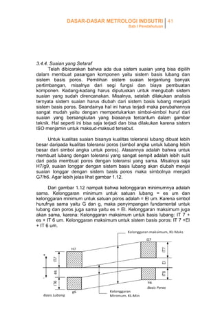 DASAR-DASAR METROLOGI INDSUTRI 41
Bab I Pendahuluan

3.4.4. Suaian yang Setaraf
Telah dibicarakan bahwa ada dua sistem suaian yang bisa dipilih
dalam membuat pasangan komponen yaitu sistem basis lubang dan
sistem basis poros. Pemilihan sistem suaian tergantung banyak
pertimbangan, misalnya dari segi fungsi dan biaya pembuatan
komponen. Kadang-kadang harus diputuskan untuk mengubah sistem
suaian yang sudah direncanakan. Misalnya, setelah dilakukan analisis
ternyata sistem suaian harus diubah dari sistem basis lubang menjadi
sistem basis poros. Seandainya hal ini harus terjadi maka perubahannya
sangat mudah yaitu dengan mempertukarkan simbol-simbol huruf dari
suaian yang bersangkutan yang biasanya tercantum dalam gambar
teknik. Hal seperti ini bisa saja terjadi dan bisa dilakukan karena sistem
ISO menjamin untuk maksud-maksud tersebut.
Untuk kualitas suaian bisanya kualitas toleransi lubang dibuat lebih
besar daripada kualitas toleransi poros (simbol angka untuk lubang lebih
besar dari simbol angka untuk poros). Alasannya adalah bahwa untuk
membuat lubang dengan toleransi yang sangat sempit adalah lebih sulit
dari pada membuat poros dengan toleransi yang sama. Misalnya saja
H7/g9, suaian longgar dengan sistem basis lubang akan diubah menjai
suaian longgar dengan sistem basis poros maka simbolnya menjadi
G7/h6. Agar lebih jelas lihat gambar 1.12.
Dari gambar 1.12 nampak bahwa kelonggaran minimumnya adalah
sama. Kelonggaran minimum untuk satuan lubang = es um dan
kelonggaran minimum untuk satuan poros adalah = El um. Karena simbol
hurufnya sama yaitu G dan g, maka penyimpangan fundamental untuk
lubang dan poros juga sama yaitu es = El. Kelonggaran maksimum juga
akan sama, karena: Kelonggaran maksimum untuk basis lubang: IT 7 +
es + IT 6 um. Kelonggaran maksimum untuk sistem basis poros: IT 7 +El
+ IT 6 um.

 