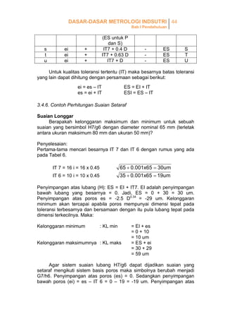 DASAR-DASAR METROLOGI INDSUTRI 44
Bab I Pendahuluan

s
t
u

ei
ei
ei

(ES untuk P
dan S)
IT7 + 0.4 D
IT7 + 0.63 D
IT7 + D

+
+
+

-

ES
ES
ES

S
T
U

Untuk kualitas toleransi tertentu (IT) maka besarnya batas toleransi
yang lain dapat dihitung dengan persamaan sebagai berikut:
ei = es – IT
es = ei + IT

ES = EI + IT
ESI = ES – IT

3.4.6. Contoh Perhitungan Suaian Setaraf
Suaian Longgar
Berapakah kelonggaran maksimum dan minimum untuk sebuah
suaian yang bersimbol H7/g6 dengan diameter nominal 65 mm (terletak
antara ukuran maksimum 80 mm dan ukuran 50 mm)?
Penyelesaian:
Pertama-tama mencari besarnya IT 7 dan IT 6 dengan rumus yang ada
pada Tabel 6.

65  0.001x65  30um
35  0.001x65  19um

IT 7 = 16 i = 16 x 0.45
IT 6 = 10 i = 10 x 0.45

Penyimpangan atas lubang (H): ES = EI + IT7. EI adalah penyimpangan
bawah lubang yang besarnya = 0. Jadi, ES = 0 + 30 = 30 um.
Penyimpangan atas poros es = -2.5 D0.34 = -29 um. Kelonggaran
minimum akan tercapai apabila poros mempunyai dimensi tepat pada
toleransi terbesarnya dan bersamaan dengan itu pula lubang tepat pada
dimensi terkecilnya. Maka:
Kelonggaran minimum

: KL min

Kelonggaran maksimumnya : KL maks

= El + es
= 0 + 10
= 10 um
= ES + ei
= 30 + 29
= 59 um

Agar sistem suaian lubang H7/g6 dapat dijadikan suaian yang
setaraf mengikuti sistem basis poros maka simbolnya berubah menjadi
G7/h6. Penyimpangan atas poros (es) = 0. Sedangkan penyimpangan
bawah poros (ei) = es – IT 6 = 0 – 19 = -19 um. Penyimpangan atas

 