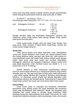 DASAR-DASAR METROLOGI INDSUTRI 45
Bab I Pendahuluan

untuk poros (es) pada daerah g adalah simetris dengan penyimpangan
bawah lubang (El) pada daerah toleransi yang sama yaitu G. Maka:
El untuk G = - es untuk g = 10 um.
Penyimpangan atas lubang (ES) = El + IT7 = ES = 10 + 30 = 40 um.
Jadi:

Kelonggaran minimum:

KL min

= El + es
= 10 + 0
= 10 um.
Kelonggaran maksimum:
KL maks
= ES + e
= 40 + 19
= 59 um.
Dengan demikian kalau kita bandingkan kelonggaran minimum dan
maksimum antara H7/g6 (sistem basis lubang) dengan G7/h6 (sistem
basis poros) ternyata sama.
Untuk suaian-suaian longgar yang lain dapat dicari dengan cara
yang sama. Pada Lampiran 3 dapat dilihat harga-harga numerik dari
suaian-suaian longgar yang lain.
Suaian Pas
Tidak semua simbol huruf dapat digunakan untuk mendapatkan
suaian pas. Seperti diketahui untuk suaian pas, daerah toleransi poros
dan lubang letaknya saling menutupi satu sama lain. Oleh karena itu,
untuk perubahan suaian dari sistem basis lubang menjadi suaian dengan
sistem basis poros pada jenis suaian pas haruslah diperhatikan
kelonggaran maksimum dan kerapatan maksimum. Adapun simbol huruf
yang dapat digunakan untuk membuat suaian pas adalah k, m, n, p
(poros) dan K, M, N, P (lubang).
Daerah toleransi js tidak mempunyai penyimpangan absolut
minimum karena kelas toleransi js ini mempunyai toleransi yang simetris
terhadap garis nol. Ada juga yang tidak simetris walau kelas toleransinya
j, yaitu untuk kualitas toleransi dari 5 sampai 8. Biasanya, penyimpangan
toleransi j ini ditentukan secara empirik dan banyak digunakan untuk
menunjukkan toleransi dari bantalan peluru. Pada lampiran 4 dapat dilihat
harga-harga numerik dari suaian pas untuk kedua sistem basis suaian.
Suaian Paksa
Untuk suaian paksa ini, pasangan dua komponen memerlukan
persyaratan yang penting antara lain batas elastisitas dari komponen
mesin yang bersangkutan tidak dilampaui. Sebab, bila kerapatan yang
dihasilkan dari suaian paksa ini ternyata dapat melampaui batas
elastisitas komponen maka keretakan akan terjadi. Oleh karena itu, untuk
menghindari terjadinya keretakan waktu pemasangan maka untuk suaian

 