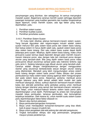 DASAR-DASAR METROLOGI INDSUTRI 49
Bab I Pendahuluan

penyimpangan yang diizinkan, dan sebagainya. Ini semua menyangkut
masalah suaian. Bagaimana caranya memilih suaian sehingga diperoleh
pasangan komponen yang kualitas geometris dan kualitas fungsionalnya
dapat dipenuhi. Untuk memilih suaian, ada tiga faktor yang harus
diperhatikan, yaitu:
1. Pemilihan sistem suaian,
2. Pemilihan kualitas suaian,
3. Pemilihan jenis/kelas suaian.
3.4.8.1. Pemilihan Sistem Suaian
Di muka telah dibahas adanya bermacam-macam sistem suaian.
Yang banyak digunakan oleh negara-negara industri adalah sistem
suaian menurut ISO yaitu sistem basis poros dan sistem basis lubang.
Dari kedua sistem ini harus dipilih salah satu, apakah sistem basis poros
atau sistem basis lubang. Dari satu sistem basis suaian dapat dipilih
beberapa jenis suaian. Misalnya, dipilih sistem basis lubang, maka untuk
jenis-jenis suaian lainnya dapat diperoleh dengan jalan memilih macammacam toleransi poros, atau dengan kata lain membuat poros dengan
ukuran yang berubah-ubah. Bila yang dipilih sistem basis poros maka
poros-poros dibuat ukurannya sampai pada satu toleransi tertentu saja
yaitu jenis h. Sedang lubangnya juga dibuat ukuran yang berubah-ubah.
Caranya adalah dengan menghaluskannya dengan menggunakan
reamer yang ukurannya berbeda-beda sesuai dengan ukuran lubang
yang dikehendaki. Manakah yang lebih menguntungkan antara sistem
basis lubang dengan sistem basis poros? Kalau ditinjau dari proses
pembuatannya maka sistem basis lubang agaknya lebih menguntungkan
dari pada sistem basis poros. Alasannya, pertama, membuat poros
dengan toleransi yang lebih sempit adalah lebih mudah dari pada
membuat lubangnya; kedua, sulitnya dipenuhi bermacam-macam kaliber
batas dan alat-alat pemeriksa serta perkakas potong untuk membuat
lubang dengan toleransi yang sempit dan bermacam-macam variasinya.
Akan tetapi, untuk maksud-maksud tertentu sistem basis poros perlu
dipertimbangkan untuk dipilih. Pertimbangan itu antara lain menyangkut
masalah biaya pembuatan, lamanya pembuatan, dan kemungkinan
terjadinya kesalahan. Oleh karena itu, untuk memilih suatu sistem suaian
perlu dipertimbangkan faktor-faktor dibawah ini:
1. Macam atau bentuk pekerjaan,
2. Biaya pembuatan/pengerjaan komponen,
3. Biaya untuk mendapatkan komponen-komponen yang bisa dibeli,
baik di pasar maupun di pabrik lain.
4. Biaya untuk pengadaan alat-alat potong dan alat-alat pengukuran.
5. Tingkat kemudahan ditinjau dari segi perencanaan, pengerjaan
maupun proses perakitannya.

 