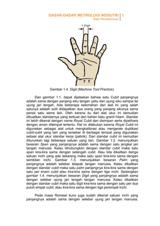 DASAR-DASAR METROLOGI INDSUTRI 5
Bab I Pendahuluan

Gambar 1.4. Digit (Machine Tool Practice).
Dari gambar 1.1. dapat dijelaskan bahwa satu Cubit panjangnya
adalah sama dengan panjang siku tangan yaitu dari ujung siku sampai ke
ujung jari tengah. Ada beberapa kelemahan dari alat ini yang salah
satunya adalah sulit didapatkan dua orang yang panjang sikunya sama
persis satu sama lain. Oleh karena itu dari alat ukur ini kemudian
dibuatkan standarnya yang terbuat dari bahan batu granit hitam. Standar
ini lebih dikenal dengan nama Royal Cubit dan disimpan serta dipelihara
dengan aman ditempat tertentu. Hal ini dilakukan karena Royal Cubit ini
digunakan sebagai alat untuk mengkalibrasi atau mengecek duplikasi
cubit-cubit yang lain yang tersebar di berbagai tempat yang digunakan
sebaai alat ukur standar kerja (pabrik). Dari standar cubit ini kemudian
diturunkan lagi beberapa satuan yang lain. Gambar 1.2. menunjukkan
besaran Span yang panjangnya adalah sama dengan satu jengkal jari
tangan manusia. Kalau dihubungkan dengan standar cubit maka satu
span kira-kira sama dengan setengah cubit. Atau bila dikaitkan denga
satuan inchi yang ada sekarang maka satu span kira-kira sama dengan
sembilan inchi. Gambar 1.3. menunjukkan besaran Palm yang
panjangnya adalah selebar telapak tangan manusia. Kalau dikaitkan
dengan standar cubit maka satu palm panjangnya kira-kira sama dengan
satu per enam cubit atau kira-kira sama dengan tiga inchi. Sedangkan
gambar 1.4. menunjukkan besaran Digit yang panjangnya adalah sama
dengan selebar ujung jari tengah tangan manusia. Kalau dikaitkan
dengan standar cubit maka satu digit kira-kira sama dengan satu per dua
puluh empat cubit, atau kira-kira sama dengan tiga perempat inchi.
Pada masa Romawi kuno juga sudah dikenal satuan inchi yang
panjangnya adalah sama dengan selebar ujung jari tangan manusia.

 