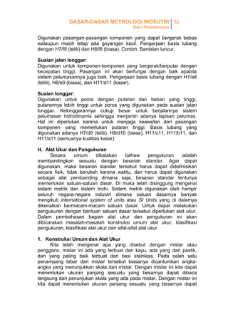 DASAR-DASAR METROLOGI INDSUTRI 52
Bab I Pendahuluan

Digunakan pasangan-pasangan komponen yang dapat bergerak bebas
walaupun masih tetap ada goyangan kecil. Pengerjaan basis lubang
dengan H7/f8 (teliti) dan H8/f8 (biasa). Contoh: Bantalan luncur.
Suaian jalan longgar:
Digunakan untuk komponen-komponen yang bergerak/berputar dengan
kecepatan tinggi. Pasangan ini akan berfungsi dengan baik apabila
sistem pelumasannya juga baik. Pengerjaan basis lubang dengan H7/e8
(teliti), H8/e9 (biasa), dan H11/d11 (kasar).
Suaian longgar:
Digunakan untuk poros dengan putaran dan beban yang tinggi,
putarannya lebih tinggi untuk poros yang digunakan pada suaian jalan
longgar. Kelonggarannya cukup besar untuk berjalannya sistem
pelumasan hidrodinamis sehingga menjamin adanya lapisan pelumas.
Hal ini diperlukan karena untuk menjaga keawetan dari pasangan
komponen yang memerlukan putaran tinggi. Basis lubang yang
digunakan adanya H7/d9 (teliti), H8/d10 (biasa), H11/c11, H11/b11, dan
H11/a11 (semuanya kualitas kasar).
H. Alat Ukur dan Pengukuran
Secara
umum
dikatakan
bahwa
pengukuran
adalah
membandingkan sesuatu dengan besaran standar. Agar dapat
digunakan, maka besaran standar tersebut harus dapat didefinisikan
secara fisik, tidak berubah karena waktu, dan harus dapat digunakan
sebagai alat pembanding dimana saja, besaran standar tentunya
memerlukan satuan-satuan dasar. Di muka telah disinggung mengenai
sistem metrik dan sistem inchi. Sistem metrik digunakan oleh hampir
seluruh negara-negara industri dimana satuan dasarnya banyak
mengikuti international system of units atau SI Units yang di dalamya
dikenalkan bermacam-macam satuan dasar. Untuk dapat melakukan
pengukuran dengan bantuan satuan dasar tersebut diperlukan alat ukur.
Dalam pembahasan bagian alat ukur dan pengukuran ini akan
dibicarakan masalah-masalah konstruksi umum alat ukur, klasifikasi
pengukuran, klasifikasi alat ukur dan sifat-sifat alat ukur.
1. Konstruksi Umum dan Alat Ukur
Kita telah mengenal apa yang disebut dengan mistar atau
penggaris, mistar ini ada yang terbuat dari kayu, ada yang dari pastik,
dan yang paling baik terbuat dari besi stainless. Pada salah satu
penampang lebar dari mistar tersebut biasanya dicantumkan angkaangka yang menunjukkan skala dari mistar. Dengan mistar ini kita dapat
menentukan ukuran panjang sesuatu yang besarnya dapat dibaca
langsung dari penunjukan skala yang ada pada mistar. Dengan mistar ini
kita dapat menentukan ukuran panjang sesuatu yang besarnya dapat

 