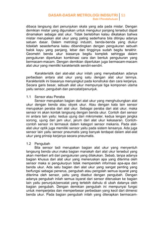 DASAR-DASAR METROLOGI INDSUTRI 53
Bab I Pendahuluan

dibaca langsung dari penunjukan skala yang ada pada mistar. Dengan
demikian mistar yang digunakan untuk mengukur panjang tersebut dapat
dinamakan sebagai alat ukur. Tidak berlebihan kalau dikatakan bahwa
mistar merupakan alat ukur yang paling sederhana bila ditinjau adanya
satuan dasar. Dalam metrologi industri, benda-benda yang diukur
tidaklah sesederhana kalau dibandingkan dengan pengukuran sebuah
balok kayu yang panjang, lebar dan tingginya sudah begitu terakhir.
Geometri benda ukur biasanya begitu komplek sehingga dalam
pengukuran diperlukan kombinasi cara dan bentuk pengukuran yang
bermacam-macam. Dengan demikian diperlukan juga bermacam-macam
alat ukur yang memiliki karakteristik sendiri-sendiri.
Karakteristik dari alat-alat ukur inilah yang menyebabkan adanya
perbedaan antara alat ukur yang satu dengan alat ukur lainnya.
Karakteristik ini biasanya menyangkut pada konstruksi dan cara kerjanya.
Secara garis besar, sebuah alat ukur mempunyai tiga komponen utama
yaitu sensor, pengubah dan pencatat/penunjuk.
1.1

Sensor atau Peraba
Sensor merupakan bagian dari alat ukur yang menghubungkan alat
ukur dengan benda atau obyek ukur. Atau dengan kata lain sensor
merupakan peraba dari alat ukur. Sebagai peraba dari alat ukur, maka
sensor ini akan kontak langsung dengan benda ukur. Contoh dari sensor
ini antara lain yaitu: kedua ujung dari mikrometer, kedua lengan jangka
sorong, ujung dari jam ukur, jarum dari alat ukur kekasaran. Contohcontoh sensor ini termasuk dalam kategori sensor mekanis. Pada alatalat ukur optik juga memiliki sensor yaitu pada sistem lensanya. Ada juga
sensor lain yaitu sensor pneumatis yang banyak terdapat dalam alat-alat
ukur yang prinsip kerjanya secara pneumatis.
1.2

Pengubah
Bila sensor tadi merupakan bagian alat ukur yang menyentuh
langsung benda ukur,maka bagian manakah dari alat ukur tersebut yang
akan memberi arti dari pengukuran yang dilakukan. Sebab, tanpa adanya
bagian khusus dari alat ukur yang meneruskan apa yang diterima oleh
sensor maka si pengukurpun tidak memperoleh informasi apa-apa dari
benda ukur. Ada satu bagian dari alat ukur yang sangat penting yang
berfungsi sebagai penerus, pengubah atau pengolah semua isyarat yang
diterima oleh sensor, yaitu yang disebut dengan pengubah. Dengan
adanya pengubah inilah semua isyarat dari sensor diteruskan ke bagian
lain yaitu penunjuk/pencatat yang terlebih dahulu di ubah datanya oleh
bagian pengubah. Dengan demikian pengubah ini mempunyai fungsi
untuk memperjelas dan memperbesar perbedaan yang kecil dari dimensi
benda ukur. Pada bagian pengubah inilah yang diterapkan bermacam-

 