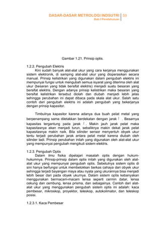 DASAR-DASAR METROLOGI INDSUTRI 59
Bab I Pendahuluan

Gambar 1.21. Prinsip optis.
1.2.2. Pengubah Elektris
Kini sudah banyak alat-alat ukur yang cara kerjanya menggunakan
sistem elektronik, di samping alat-alat ukur yang dioperasikan secara
manual. Prinsip kelistrikan yang digunakan dalam pengubah elektris ini
mempunyai fungsi untuk mengubah semua isyarat yang diterima oleh alat
ukur (besaran yang tidak bersifat elektris) menjadi suatu besaran yang
bersifat elektris. Dengan adanya prinsip kelistrikan maka besaran yang
bersifat kelistrikan tersebut diolah dan diubah menjadi lebih jelas
sehingga perubahan ini dapat dibaca pada skala alat ukur. Salah satu
contoh dari pengubah elektris ini adalah pengubah yang bekerjanya
dengan prinsip kapasitor.
Timbulnya kapasitor karena adanya dua buah pelat metal yang
berpenampang sama diletakkan berdekatan dengan jarak
. Besarnya
kapasitas tergantung pada jarak
. Makin jauh jarak pelat maka
kapasitasnya akan menjadi turun, sebaliknya makin dekat jarak pelat
kapasitasnya makin naik. Bila silinder sensor menyentuh obyek ukur
tentu terjadi perubahan jarak antara pelat metal karena diubah oleh
silinder tadi. Prinsip perubahan inilah yang digunakan oleh alat-alat ukur
yang mempunyai pengubah mengikuti sistem elektris.
1.2.3. Pengubah Optis
Dalam ilmu fisika dipelajari masalah optis dengan hukumhukumnya. Prinsip-prinsip dalam optis inilah yang digunakan oleh alatalat ukur yang mempunyai pengubah optis. Sebetulnya sistem optis di
sini hanya berfungsi untuk membelokkan berkas cahaya dari obyek ukur
sehingga terjadi bayangan maya atau nyata yang ukurannya bisa menjadi
lebih besar dari pada obyek ukurnya. Dalam sistem optis kebanyakan
menggunakan bermacam-macam lensa seperti cermin datar, lensa
cekung dan cembung, lensa prisma, dan sebagainya. Contoh dari alatalat ukur yang menggunakan pengubah sistem optis ini adalah: kaca
pembesar, mikroskop, proyektor, teleskop, autokolimator, dan teleskop
posisi.
1.2.3.1. Kaca Pembesar

 