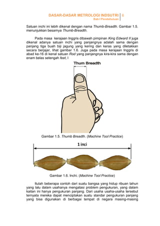 DASAR-DASAR METROLOGI INDSUTRI 6
Bab I Pendahuluan

Satuan inchi ini lebih dikenal dengan nama Thumb-Breadth. Gambar 1.5.
menunjukkan besarnya Thumb-Breadth.
Pada masa kerajaan Inggris dibawah pimpinan King Edward II juga
dikenal adanya satuan inchi yang panjangnya adalah sama dengan
panjang tiga buah biji jagung yang kering dan keras yang diletakkan
secara berjajar, lihat gambar 1.6. Juga pada masa kerajaan Inggris di
abad ke-16 di kenal satuan Rod yang panjangnya kira-kira sama dengan
enam belas setengah feet, l

Gambar 1.5. Thumb Breadth. (Machine Tool Practice)

Gambar 1.6. Inchi. (Machine Tool Practice)
Itulah beberapa contoh dari suatu bangsa yang hidup ribuan tahun
yang lalu dalam usahanya mengatasi problem pengukuran, yang dalam
kaitan ini hanya pengukuran panjang. Dari usaha usaha-usaha tersebut
ternyata mereka dapat menciptakan suatu standar pengukuran panjang
yang bisa digunakan di berbagai tempat di negara masing-masing

 