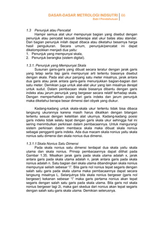 DASAR-DASAR METROLOGI INDSUTRI 66
Bab I Pendahuluan

1.3

Penunjuk atau Pencatat
Hampir semua alat ukur mempunyai bagian yang disebut dengan
penunjuk atau pencatat kecuali beberapa alat ukur batas atau standar.
Dari bagian penunjuk inilah dapat dibaca atau diketahui besarnya harga
hasil pengukuran. Secara umum, penunjuk/pencatat ini dapat
dikelompokkan menjadi dua yaitu:
1. Penunjuk yang mempunyai skala,
2. Penunjuk berangka (sistem digital).
1.3.1. Penunjuk yang Mempunyai Skala
Susunan garis-garis yang dibuat secara teratur dengan jarak garis
yang tetap serta tiap garis mempunyai arti tertentu biasanya disebut
dengan skala. Pada alat ukur panjang satu meter misalnya, jarak antara
dua garis atau jarak antara garis-garis menunjukkan bagian-bagian dari
satu meter. Demikian juga untuk alat-alat ukur yang lain misalnya derajat
untuk sudut. Dalam pembacaan skala biasanya dibantu dengan garis
indeks atau jarum penunjuk yang bergeser secara relatif terhadap skala.
Dengan memperhatikan posisi dari garis indeks dan jarum penunjuk
maka diketahui berapa besar dimensi dari obyek yang diukur.
Kadang-kadang untuk skala-skala ukur tertentu tidak bisa dibaca
langsung ukurannya karena masih harus dikalikan dengan bilangan
tertentu sesuai dengan ketelitian alat ukurnya. Kadang-kadang posisi
garis indeks tidak selalu tepat dengan garis skala ukur sehingga hal ini
sering menimbulkan perkiraan dalam pembacaannya. Untuk mengurangi
sistem perkiraan dalam membaca skala maka dibuat skala nonius
sebagai pengganti garis indeks. Ada dua macam skala nonius yaitu skala
nonius satu dimensi dan skala nonius dua dimensi.
1.3.1.1 Skala Nonius Satu Dimensi
Pada skala nonius satu dimensi terdapat dua skala yaitu skala
utama dan skala nonius. Prinsip pembacaannya dapat dilihat pada
Gambar 1.35. Misalkan jarak garis pada skala utama adalah x, jarak
antara garis pada skala utama adalah n, jarak antara garis pada skala
nonius adalah n. Satu bagian dari skala utama dibandingkan skala nonius
mempunyai selisih sebesar “i”. Bila garis nol nonius tepat segaris dengan
salah satu garis pada skala utama maka pembacaannya dapat secara
langsung misalnya L. Selanjutnya bila skala nonius bergeser (garis nol
bergeser) kekanan sebesar “i” maka garis pertama nonius akan tepat
segaris dengan salah satu garis pada skala utama. Bila garis nol skala
nonius bergeser lagi 2i, maka gari skedua dari nonius akan tepat segaris
dengan salah satu garis skala utama. Demikian seterusnya.

 