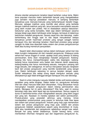 DASAR-DASAR METROLOGI INDSUTRI 7
Bab I Pendahuluan

dimana standar pengukuran tersebut dapat bertahan cukup lama. Makin
lama populasi manusia makin bertambah banyak yang mengakibatkan
juga semakin majunya peradaban manusia, di samping bertambah
banyaknya pula manusia-manusia yang berkemampuan berpikir tinggi.
Manusia, sebagai makhluk yang memiliki akal pikiran yang berbeda
dengan makhluk-makhluk yang lain, terus berusaha menciptakan sesuatu
yang lebih mudah dan praktis. Hal ini disebabkan adanya kebutuhankebutuhan yang serba kompleks, tidak saja dalam kehidupan sesama
bangsa tetapi juga dalam kehidupan antar bangsa, termasuk di dalamnya
kebutuhan masalah pengukuran. Secara cepat ilmu dan teknologi makin
berkembang dan hingga saat ini kita dapat menyaksikan betapa
banyaknya jumlah hasil-hasil produksi yang sangat canggih karena
kemajuan ilmu dan teknologi tersebut. Hasil-hasil produksi yang sangat
canggih itu tidak bisa diperoleh kalau sistem dan proses pengukurannya
tidak atau kurang memenuhi persyaratan.
Seperti telah dikemukakan bahwa dalam kehidupan sehari-hari kita
tidak mungkin melepaskan diri dari masalah pengukuran. Walaupun anda
sehari-hari hanya tinggal di rumah, apalagi anda yang bekerja di bidang
perindustrian, tentu akan menghadapi masalah pengukuran. Kadangkadang kita harus memperhitungkan waktu bila bepergian, kadangkadang harus menentukan suhu badan dan tekanan darah seseorang,
kadang-kadang kita harus menimbang sesuatu, mengukur panjang dan
tinggi sesuatu, dan sebagainya. Ini semua merupakan sesuatu rangkaian
kecil dari proses pengukuran yang memiliki karakteristik yang sangat
luas. Dalam kehidupan sekarang ini semua berjalan dengan cepat.
Sudah selayaknya bila setiap orang dapat mengukur sesuatu yang
dikerjakannya agar tidak tertinggal dengan kemajuan ilmu dan teknologi.
Saat ini untuk mengukur sesuatu tidaklah terlalu sulit karena adanya
peralatan yang serba lengkap. Dalam kaitan ini, pengukuran terhadap
sifat dan sikap manusia tidak akan dibicarakan. Yang dibicarakan hanya
menyangkut masalah pengukuran dalam bidang perindustrian atau
pabrik. Mengapa hal ini perlu dibicarakan? Kita tahu, saat ini eranya
teknologi maju atau lebih tepat lagi era komputerisasi. Semua negara di
dunia ini berlomba-lomba untuk menghasilkan sesuatu yang lebih unggul
dari yang lain. Keadaan ini mereka ciptakan dari sektor perindustrian.
Produk-produk yang presisilah akhirnya yang menang. Untuk
mendapatkan produk-produk yang presisi ini tentunya tidak bisa lepas
dari sistem dan proses pengukuran. Industri yang maju juga memerlukan
sistem dan proses pengukuran yang maju pula. sistem dan proses
pengukuran tidaklah sesederhana seperti yang dicontohkan di muka.
Sifat atau karakteristik dari pengukuran sebetulnya sangat luas sekali.
Banyak hal yang terkait didalamnya. Sudah barang tentu, untuk
memberikan informasi mengenai apa dan bagaimana pengukuran itu,

 