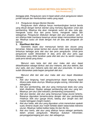 DASAR-DASAR METROLOGI INDSUTRI 71
Bab I Pendahuluan

dianggap jelek. Pengukuran cara ini tepat sekali untuk pengukuran dalam
jumlah banyak dan membutuhkan waktu yang cepat.
2.4. Pengukuran dengan Bentuk Standar.
Pengukuran disini sifatnya hanya membandingkan bentuk benda
yang dibuat dengan bentuk standar yang memang digunakan untuk alat
pembanding. Misalnya kita akan mengecek sudut ulir atau roda gigi,
mengecek sudut tirus dari poros kronis, mengecek radius dan
sebagainya. Pengukuran dilakukan dengan alat ukur proyeksi. Jadi, di
sini sifatnya tidak membaca besarnya ukuran tetapi mencocokkan bentuk
aja. Misalnya sudut ulir dicek dengan mal ulir atau alat pengecek ulir
lainnya.
3. Klasifikasi Alat Ukur
Geometris obyek ukur mempunyai bentuk dan ukuran yang
bervariasi. Adanya variasi bentuk dan ukuran inilah yang menyebabkan
timbulnya berbagai jenis alat ukur dan jenis pengukuran. Untuk jenis
pengukuran sudah dibicarakan di atas, jenis alat ukur perlu juga
dibicarakan yang dititik beratkan pada sifat alat ukur itu sendiri maupun
pada jenis benda yang diukur.
Menurut cara kerja dari alat ukur maka alat ukur dapat
diklasifikasikan sebagai berikut: alat ukur mekanis, alat ukur elektris, alat
ukur optis, alat ukur mekanis optis dan alat ukur pneumatis. Ini semua
sudah dibicarakan pada bagian pengubah alat ukur.
Menurut sifat dari alat ukur maka alat ukur dapat dibedakan
menjadi:
1. Alat ukur langsung, hasil pengukurannya dapat langsung dapat
dibaca pada skala ukurnya. Misalnya jangka sorong, mikrometer dan
sebagainya.
2. Alat ukur pembanding, alat ukur yang mempunyai skala ukur yang
telah dikalibrasi. Dipakai sebagai pembanding alat ukur yang lain.
Misalnya: jam ukur (dial indicator), pembanding (comparator).
3. Alat ukur standar, alat ukur yang mempunyai harga ukuran tertentu.
Biasanya digunakan bersama-sama dengan alat ukur pembanding
misalnya: blok ukur (gauge block), batang ukur (length bar) dan
master ketinggian (height master).
4. Alat ukur batas, alat ukur yang digunakan untuk menentukan apakah
suatu dimensi obyek ukur masih terletak dalam batas-batas toleransi
ukuran. Misalnya: kaliber-kaliber batas Go dan No Go.
5. Alat ukur bantu, alat ukur yang sifatnya hanya sebagai pembantu
dalam proses pengukuran. Misalnya: dudukan mikrometer,
penyangga/pemegang jam ukur, dan sebagainya.

 